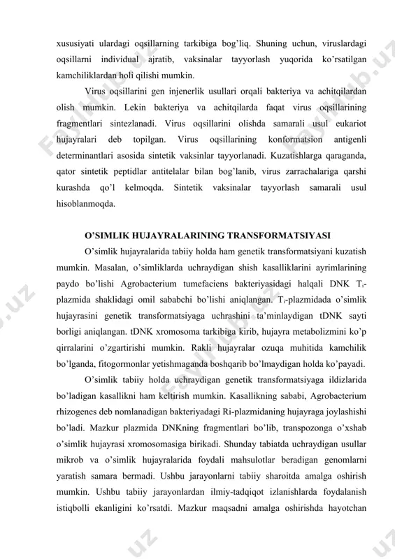 n. masalan, o’simliklarda uchraydigan shish kasalliklarini ayrimlarining paydo bo’lishi agrobacterium tumefaciens bakteriyasidagi halqali dnk ti-plazmida shaklidagi omil sababchi bo’lishi aniqlangan. ti-plazmidada o’simlik hujayrasini genetik transformatsiyaga uchrashini ta’minlaydigan tdnk sayti borligi aniqlangan. tdnk xromosoma tarkibiga kirib, hujayra metabolizmini ko’p qirralarini o’zgartirishi mumkin. rakli hujayralar ozuqa muhitida kamchilik bo’lganda, fitogormonlar yetishmaganda boshqarib bo’lmaydigan holda ko’payadi. o’simlik tabiiy holda uchraydigan genetik transformatsiyaga ildizlarida bo’ladigan kasallikni ham keltirish mumkin. kasallikning sababi, agrobacterium rhizogenes deb nomlanadigan bakteriyadagi ri-plazmidaning hujayraga joylashishi bo’ladi. mazkur plazmida dnkning fragmentlari bo’lib, transpozonga o’xshab o’simlik hujayrasi xromosomasiga birikadi. shunday tabiatda uchraydigan usullar mikrob va o’simlik hujayralarida foydali mahsulotlar beradigan genomlarni yaratish samara bermadi. ushbu jarayonlarni tabiiy sharoitda amalga oshirish mumkin. ushbu tabiiy jarayonlardan ilmiy-tadqiqot izlanishlarda foydalanish istiqbolli ekanligini ko’rsatdi. mazkur maqsadni amalga oshirishda hayotchan protoplast olinib, uni transformirlangan hujayraga so’ng, o’simlik-regenerantiga aylantiriladi. buning uchun quyidagi shartlar bajarilishi lozim: · seleksiyalangan protoplastlar regeneratsiya xususiyatiga ega bo’lishi kerak, bunday o’simliklar kam bo’lsa ham, …