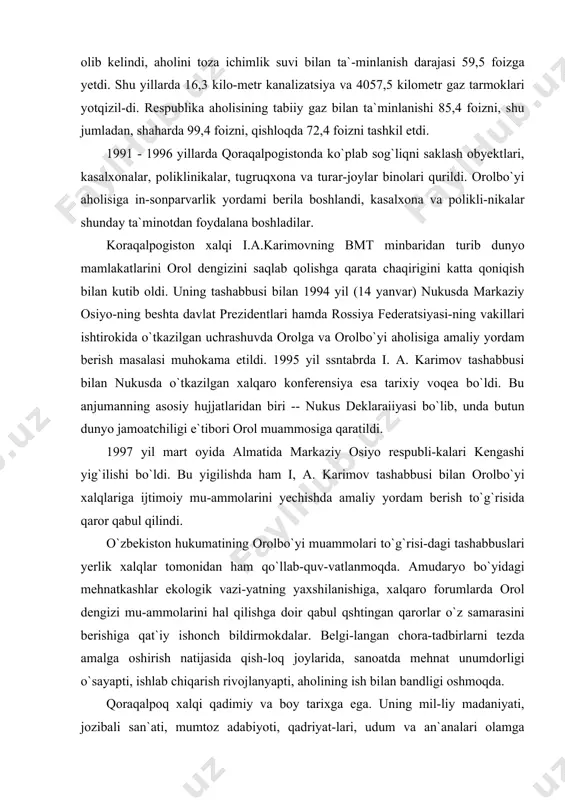 a ham i, a. karimov tashabbusi bilan orolbo`yi xalqlariga ijtimoiy mu-ammolarini yechishda amaliy yordam berish to`g`risida qaror qabul qilindi. o`zbekiston hukumatining orolbo`yi muammolari to`g`risi-dagi tashabbuslari yerlik xalqlar tomonidan ham qo`llab-quv-vatlanmoqda. amudaryo bo`yidagi mehnatkashlar ekologik vazi-yatning yaxshilanishiga, xalqaro forumlarda orol dengizi mu-ammolarini hal qilishga doir qabul qshtingan qarorlar o`z samarasini berishiga qat`iy ishonch bildirmokdalar. belgi-langan chora-tadbirlarni tezda amalga oshirish natijasida qish-loq joylarida, sanoatda mehnat unumdorligi o`sayapti, ishlab chiqarish rivojlanyapti, aholining ish bilan bandligi oshmoqda. qoraqalpoq xalqi qadimiy va boy tarixga ega. uning mil-liy madaniyati, jozibali san`ati, mumtoz adabiyoti, qadriyat-lari, udum va an`analari olamga mashhurdir. mustaqillik tufayli qoraqalpoq xalqi juda ko`p qadri-yatlarini qayta tiklash imkoniyatiga ega bo`ldi. adolat va teng-lik, ozodlik va erk uchun kurashgan yernazar olako`z, ollayor do`stnazarov singari xalq qahramonlarining -- jasoratli, o`t yurakli qoraqalpoq farzandlarining orzu-armonlari amalga oshdi. milliy madaniyat va ma`naviyatning qaror topishiga, qora-qalpoq xalqining klassik shoirlari berdaq, ajiniyoz bobolar ijodiy meroslarining to`la tiklanishiga, aziz xotiralari-ning ulug`lanishiga yo`l …