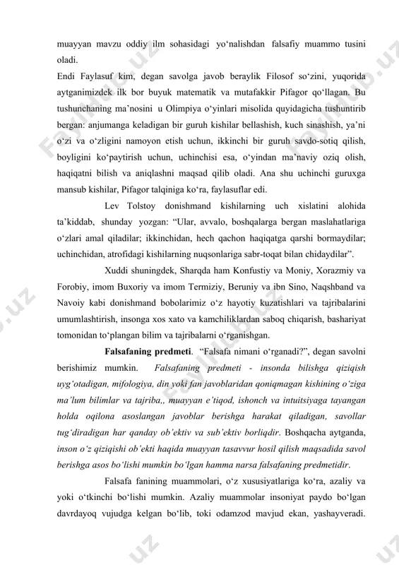 ishi ilmiy muammolarni falsafiy masalaga aylantiradi. yа’ni, shu tariqa muayyan mavzu oddiy ilm sohasidagi yo‘nalishdan falsafiy muammo tusini oladi. endi faylasuf kim, degan savolga javob beraylik filosof so‘zini, yuqorida aytganimizdek ilk bor buyuk matematik va mutafakkir pifagor qo‘llagan. bu tushunchaning ma’nosini u olimpiya o‘yinlari misolida quyidagicha tushuntirib bergan: anjumanga keladigan bir guruh kishilar bellashish, kuch sinashish, ya’ni o‘zi va o‘zligini namoyon etish uchun, ikkinchi bir guruh savdo-sotiq qilish, boyligini ko‘paytirish uchun, uchinchisi esa, o‘yindan ma’naviy oziq olish, haqiqatni bilish va aniqlashni maqsad qilib oladi. ana shu uchinchi guruxga mansub kishilar, pifagor talqiniga ko‘ra, faylasuflar edi. lev tolstoy donishmand kishilarning uch xislatini alohida ta’kiddab, shunday yozgan: “ular, avvalo, boshqalarga bergan maslahatlariga o‘zlari amal qiladilar; ikkinchidan, hech qachon haqiqatga qarshi bormaydilar; uchinchidan, atrofidagi kishilarning nuqsonlariga sabr-toqat bilan chidaydilar”. xuddi shuningdek, sharqda ham konfustiy va moniy, xorazmiy va forobiy, imom buxoriy va imom termiziy, beruniy va ibn sino, naqshband va navoiy kabi donishmand …