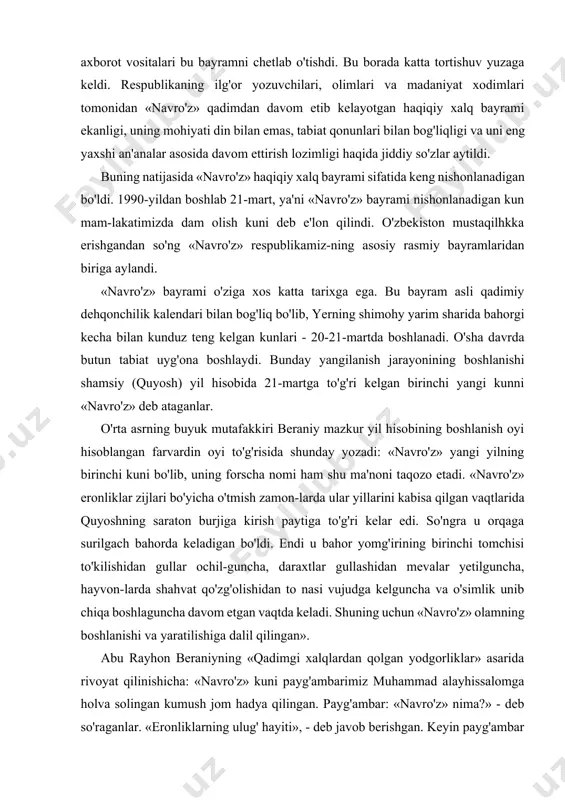 kiritilmagan va norasmiy taqiqlangan. lekin 60-yillarning o'rtalarida xalq bu bayramga e'tibor bera boshladi, matbuot, radio, televideniyada ba'zan yori-tila boshladi. 80-yillarning o'rtalarida «navro'z»ni o'zbe-kistonda xalq bayrami sifatida nishonlash masalasida yangi to'siqlar paydo bo'ldi. 1985-1987-yillarda ommaviy axborot vositalari bu bayramni chetlab o'tishdi. bu borada katta tortishuv yuzaga keldi. respublikaning ilg'or yozuvchilari, olimlari va madaniyat xodimlari tomonidan «navro'z» qadimdan davom etib kelayotgan haqiqiy xalq bayrami ekanligi, uning mohiyati din bilan emas, tabiat qonunlari bilan bog'liqligi va uni eng yaxshi an'analar asosida davom ettirish lozimligi haqida jiddiy so'zlar aytildi. buning natijasida «navro'z» haqiqiy xalq bayrami sifatida keng nishonlanadigan bo'ldi. 1990-yildan boshlab 21-mart, ya'ni «navro'z» bayrami nishonlanadigan kun mam-lakatimizda dam olish kuni deb e'lon qilindi. o'zbekiston mustaqilhkka erishgandan so'ng «navro'z» respublikamiz-ning asosiy rasmiy bayramlaridan biriga aylandi. «navro'z» bayrami o'ziga xos katta tarixga ega. bu bayram asli qadimiy dehqonchilik kalendari bilan bog'liq bo'lib, yerning shimohy yarim sharida bahorgi kecha bilan kunduz teng kelgan kunlari - 20-21-martda …