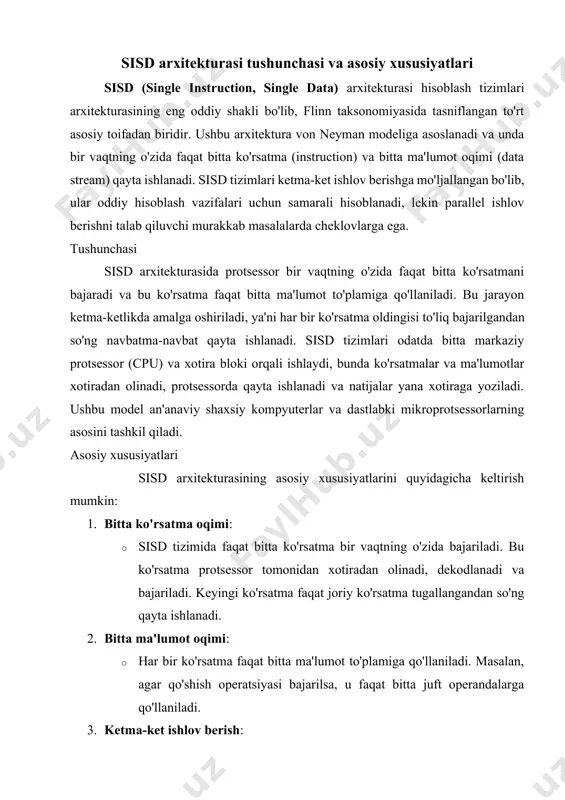 mumkin. · ishonchlilik: kamroq murakkablik tufayli xatolarga moyillik past. cheklovlari · samarasizlik: katta hajmdagi ma'lumotlarni qayta ishlashda sekinroq ishlaydi. · parallelizmning yo'qligi: bir vaqtning o'zida bir nechta ko'rsatma yoki ma'lumot oqimini qayta ishlash imkoni yo'q. · zamonaviy talablarga mos kelmaslik: ko'p sohalarda (masalan, sun'iy intellekt, grafik ishlov berish) sisd arxitekturasi o'rnini parallel arxitekturalar (simd, mimd) egallagan. 1-rasm. ssid arxitekturasi zamonaviy kontekstda sisd zamonaviy hisoblash tizimlarida sisd arxitekturasi o'z mustaqil shaklida kamroq qo'llanilsa-da, u ko'pincha murakkab tizimlarning bir qismi sifatida ishlatiladi. masalan, zamonaviy protsessorlarda sisd prinsiplari oddiy operatsiyalar yoki ketma-ket vazifalarni bajarishda qo'llaniladi, lekin ular ko'pincha simd (single instruction, multiple data) yoki mimd (multiple instruction, multiple data) kabi parallel arxitekturalar bilan birlashtiriladi. bu sisdning soddaligi va ishonchliligini zamonaviy talablarga moslashtirish imkonini beradi. sisd arxitekturasi hisoblash tizimlarining asosiy va eng oddiy shakli sifatida muhim o'rin tutadi. uning ketma-ket ishlov berish xususiyati oddiy vazifalar uchun samarali bo'lsa-da, zamonaviy hisoblashning murakkab talablari tufayli parallel …