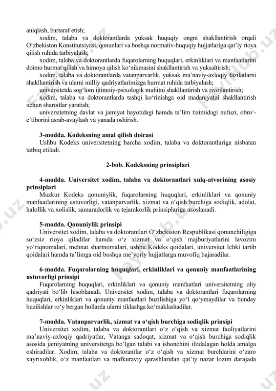 im, talaba va doktorantlari o‘zbekiston respublikasi qonunchiligiga so‘zsiz rioya qiladilar hamda o‘z xizmat va o‘qish majburiyatlarini lavozim yo‘riqnomalari, mehnat shartnomalari, ushbu kodeks qoidalari, universitet ichki tartib qoidalari hamda ta’limga oid boshqa me’yoriy hujjatlarga muvofiq bajaradilar. 6-modda. fuqarolarning huquqlari, erkinliklari va qonuniy manfaatlarining ustuvorligi prinsipi fuqarolarning huquqlari, erkinliklari va qonuniy manfaatlari universitetning oliy qadriyati bo‘lib hisoblanadi. universitet xodim, talaba va doktorantlari fuqarolarning huquqlari, erkinliklari va qonuniy manfaatlari buzilishiga yo‘l qo‘ymaydilar va bunday buzilishlar ro‘y bergan hollarda ularni tiklashga ko‘maklashadilar. 7-modda. vatanparvarlik, xizmat va o‘qish burchiga sodiqlik prinsipi universitet xodim, talaba va doktorantlari o‘z o‘qish va xizmat faoliyatlarini ma’naviy-axloqiy qadriyatlar, vatanga sadoqat, xizmat va o‘qish burchiga sodiqlik asosida jamiyatning universitetga bo‘lgan talabi va ishonchini ifodalagan holda amalga oshiradilar. xodim, talaba va doktorantlar o‘z o‘qish va xizmat burchlarini o‘zaro xayrixohlik, o‘z manfaatlari va mafkuraviy qarashlaridan qat’iy nazar lozim darajada bajaradilar. 8-modda. adolat, halollik va xolislik prinsipi universitet xodim, talaba va doktorantlari o‘z xizmat …