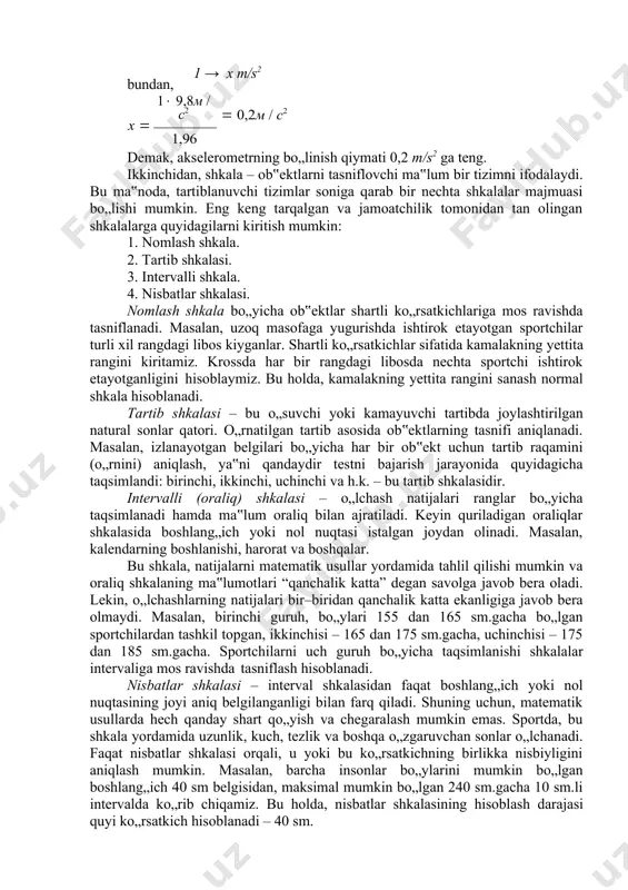 aning bo‘linishi deyiladi. shkala qiymati – bu, shkalaning ikkita qo„shni bo„linishlari orasidagi masofaga mos keluvchi o„lchanayotgan kattalik qiymati. shkalaning qiymatini o„rnatish o„lchanayotgan kattalikni etalon bilan solishtirish orqali amalga oshiriladi. 2.1 – misol. akselerometr shkalasi qiymatini aniqlash quyidagicha amalga oshiriladi. jismning erkin tushishini bilgan holda, akselerometr pastga tashlanadi. bunda, uning ko„rsatkichi, shkalaning 1,96 ko„rsatkichida to„xtaydi. bu, jismning 9,8 m/s2 ga teng bo„lgan erkin tushish tezlanishi, moslamaning shkalasidagi 1,96 bo„linishiga teng ekanligini ko„rsatadi. shkalaning bir bo„linish oralig„ini x bilan belgilaymiz va quyidagicha tenglama tuzamiz: 1,96 → 9,8 m/s2, bundan, 1 → x m/s2 1 9,8м / с2 х  1,96  0,2м / с2 demak, akselerometrning bo„linish qiymati 0,2 m/s2 ga teng. ikkinchidan, shkala – ob‟ektlarni tasniflovchi ma‟lum bir tizimni ifodalaydi. bu ma‟noda, tartiblanuvchi tizimlar soniga qarab bir nechta shkalalar majmuasi bo„lishi mumkin. eng keng tarqalgan va jamoatchilik tomonidan tan olingan shkalalarga quyidagilarni kiritish mumkin: 1. nomlash shkala. 2. tartib shkalasi. 3. …