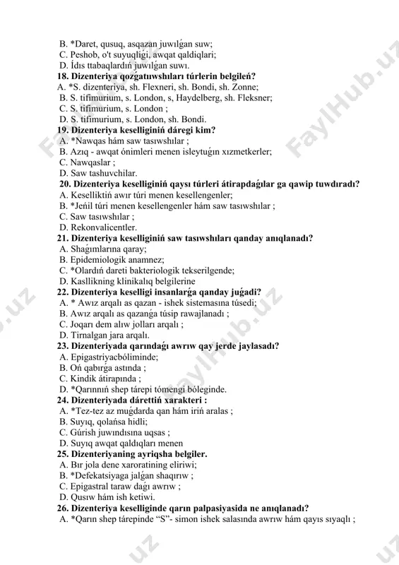 belgileń? a. *s. dizenteriya, sh. flexneri, sh. bondi, sh. zonne; b. s. tifimurium, s. london, s, haydelberg, sh. fleksner; c. s. tifimurium, s. london ; d. s. tifimurium, s. london, sh. bondi. 19. dizenteriya keselliginiń dáregi kim? a. *nawqas hám saw tasıwshılar ; b. azıq - awqat ónimleri menen isleytuǵın xızmetkerler; c. nawqaslar ; d. saw tashuvchilar. 20. dizenteriya keselliginiń qaysı túrleri átirapdaǵılar ga qawip tuwdıradı? a. keselliktiń awır túri menen kesellengenler; b. *jeńil túri menen kesellengenler hám saw tasıwshılar ; c. saw tasıwshılar ; d. rekonvalicentler. 21. dizenteriya keselliginiń saw tasıwshıları qanday anıqlanadı? a. shaǵımlarına qaray; b. epidemiologik anamnez; c. *olardıń dareti bakteriologik tekserilgende; d. kasllikning klinikalıq belgilerine 22. dizenteriya keselligi insanlarǵa qanday juǵadi? a. * awız arqalı as qazan - ishek sistemasına túsedi; b. awız arqalı as qazanǵa túsip rawajlanadı ; c. joqarı dem alıw jolları arqalı ; d. tirnalgan jara arqalı. 23. dizenteriyada qarındaǵı awrıw qay jerde …