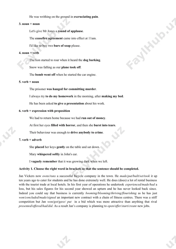 o on. below you can see seven main types of collocation in sample sentences. 1. adverb + adjective invading that country was an utterly stupid thing to do. we entered a richly decorated room. are you fully aware of the implications of your action? 2. adjective + noun the doctor ordered him to take regular exercise. the titanic sank on its maiden voyage. he was writhing on the ground in excruciating pain. 3. noun + noun let's give mr jones a round of applause. the ceasefire agreement came into effect at 11am. i'd like to buy two bars of soap please. 4. noun + verb the lion started to roar when it heard the dog barking. snow was falling as our plane took off. the bomb went off when he started the car engine. 5. verb + noun the prisoner was hanged for committing murder. i always try to do …