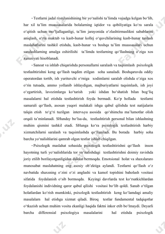 a ta’lim muassasalari uchun saralashlarning amalga oshirilishi ta’limda testlarning qo‘llashning o‘ziga xos xususiyati hisoblanadi. · sanoat va ishlab chiqarishda personallarni saralash va taqsimlash psixologik testlashtirishni keng qo‘llash taqdim etilgan soha sanaladi. boshqaruvda oddiy operatordan tortib, ish yurituvchi o‘rniga xodimlarni saralab olishda o‘ziga xos o‘rin tutsada, ammo yollanib ishlaydigan, majburiyatlarni taqsimlash, ish joyi o‘zgartirish, lavozimlarga ko‘tarish yoki ishdan bo‘shatish bilan bog‘liq masalalarni hal etishda testlashtirish foyda bermadi. ko‘p hollada testlarni samarali qo‘llash, asosan yuqori malakali ishga qabul qilishda test natijalarin talqin etish to‘g‘ri tuzilgan intervьyu asosida qo‘shimcha ma’lumotlar olish orqali ta’minlanadi. shunday bo‘lsa-da, testlashtirish personal bilan ishlashning muhim qismini tashkil etadi. shunga ko‘ra psixologik testlashtirish harbiy xizmatchilarni saralash va taqsimlashda qo‘llaniladi. bu borada harbiy soha barcha yo‘nalishlarini qamrab olgan testlar ishlab chiqilgan. · psixologik maslahat sohasida psixologik testlashtirishni qo‘llash inson hayotning turli yo‘nalishlarida tor yo‘nalishdagi testlashtirishni doimiy ravishda joriy etilib borilayotganligidan dalolat bermoqda. emotsional holat va shaxslararo munosabat maslahatning eng asosiy …