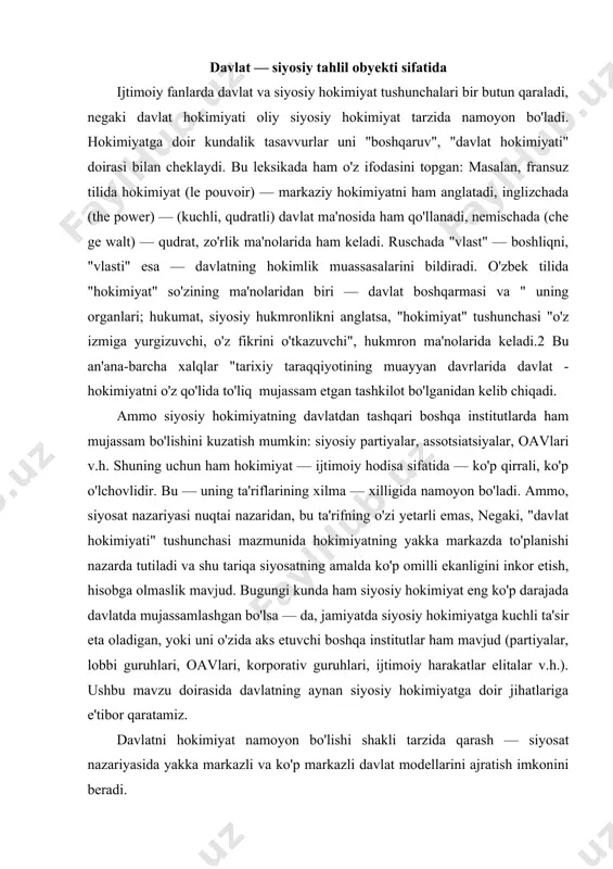 mavjud (partiyalar, lobbi guruhlari, oavlari, korporativ guruhlari, ijtimoiy harakatlar elitalar v.h.). ushbu mavzu doirasida davlatning aynan siyosiy hokimiyatga doir jihatlariga e'tibor qaratamiz. davlatni hokimiyat namoyon bo'lishi shakli tarzida qarash — siyosat nazariyasida yakka markazli va ko'p markazli davlat modellarini ajratish imkonini beradi. tabiiyki, ko'p markazli davlat hokimiyati modeli demokratik siyosiy tizimlarda amal qilib, uning asosiy vazifasi — turli ijtimoiy hokimiyat ko'lamiga ega siyosiy kuchlar muvozanatini ta'minlash. siz bilasizki, demokratik tizimlarda hokimiyat "dispersiya"si— "yoyilishi" hodisasi mavjud bo'lib, bu — ko'p ta'sir markazlarining mavjudligi davlatning zaiflashuviga emas, kuchayishiga olib keladi. shunday qilib, bu o'rinda gap hokimiyatning ko'pchilik qo'lida to'planishi to'g'risida ketadi. ammo, kuchli markaziy hokimiyatsiz mamlakatda qonun ustuvorligini, tinchlikni ta'minlash, butun jamiyat samarali taraqqiyot yo'lini ishlab chiqish va amalga oshirish mumkun emas. barcha rivojlangan demokratiyalar-kuchli markazlashgan davlatga modelida davlatning o'ta markazlashishiga to'sqinlik qiluvchi mexanizmlar ishlab chiqilgan va ular amalda qo'llanadi. bu mexanizm bir necha sohada amal qiluvchi kafolatlar tizimidan iborat. quyida ularga …