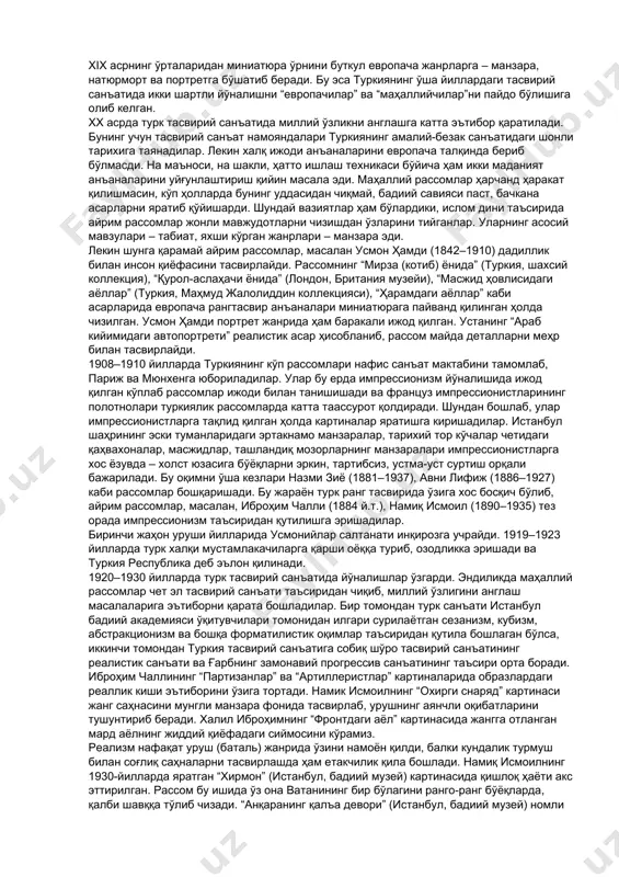 i — 137 km. xix асрда туркияда дунёвий ва диний ҳаёт орасида кескинлик жадаллашади. бир томондан азалий урф-одатлар, иккинчи томондан янгича тараққиёт турк зиёлилари учун жамиятида кенг кўламли ислоҳотларга сабаб бўлган. бу ўринда султон абдулазиз (1861–1876) санъатнинг шайдоси бўлганини, бир неча турк рассомларини тасвирий санъатдан сабоқ олиш мақсадида францияга ўқишга юборганини таъкидлаб ўтиш даркор. 1876 йилда биринчи турк конституциясининг қабул қилиниши – мамлакатнинг сиёсий ва маданий тараққиётида муҳим роль ўйнаган. 1877 йилда ташкил қилинган нафис санъат мактабининг битирувчилари европанинг қатор мамлакатларига бориб ўзларининг касбий малакаларини оширишган. 1908 йилги буржуа инқилоби диний ва дунёвий қарама-қаршиликка чек қўйса-да, мамлакатдаги ҳукм барибир руҳонийлар ва маҳаллий феодалларнинг назоратида эди. xix асрнинг ўрталаридан миниатюра ўрнини буткул европача жанрларга – манзара, натюрморт ва портретга бўшатиб беради. бу эса туркиянинг ўша йиллардаги тасвирий санъатида икки шартли йўналишни “европачилар” ва “маҳаллийчилар”ни пайдо бўлишига олиб келган. xx асрда турк тасвирий санъатида миллий ўзликни англашга катта эътибор қаратилади. бунинг учун …