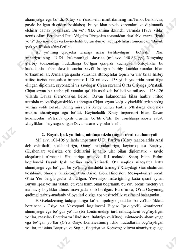 izi hududlaridan o‘rta osiyoga kelgan bo‘lib, aleksandr makedonskiy va salavkiylar sarkardasi demodam yurishlari davrida yaksart - sirdaryogacha cho‘zilgan. ikkinchisi esa, sharqdan, xan imperiyasidan o‘rta osiyoga yo‘nalgan bo‘lib, chjan szyan bu yo‘l bo‘ylab shimoldan davan, qang‘, sug‘d, baqtriya orqali janubga chiqqan edi. ikkita buyuk sivilizatsiya - g‘arb va sharq, sivilizatsiyalarini birlashtirishda bu yo‘llar ustida joylashgan o‘rta osiyo xalqlari faoliyati katta ahamiyatga ega bo‘ldi. xitoy va yunon-rim manbalarining ma’lumot berishicha, paydo bo‘lgan davridan boshlaboq, bu yo‘ldan savdo karvonlari va diplomatik elchilar qatnay boshlagan. bu yo‘l xix asrning ikkinchi yarmida (1877 yilda) nemis olimi ferdinand paul vilgelm rixtgofen tomonidan dastlabki marta "ipak yo‘li" deb nom oldi va keyinchalik butun dunyo tadqiqotchilari tomonidan "buyuk ipak yo‘li" deb e’tirof etildi. bu yo‘lning qisqacha tarixiga nazar tashlaydigan bo‘lsak, xan imperiyasining u-di hukmronligi davrida (mil.avv. 140-86 yy.) xitoyning g‘arbiy tomonidagi hududlarga bo‘lgan qiziqish kuchayadi. xitoyliklar bu hududlarda o‘sha davrda ancha xavfli bo‘lgan harbiy kuchlar-xunnlar bilan to‘knashadilar. xunnlarga …