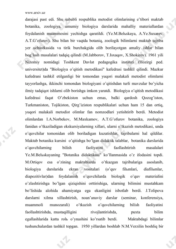, unda o’quvchilar tomonidan olib boriladigan kuzatishlar, tajribalarni hal qildilar. maktab botanika kursini o’qitishga bo’lgan didaktik talablar, botanika darslarida o’quvchilarning bilish faoliyatini faollashtirish masalalari ye.m.belьskayaning "botanika didaktikasi" ko’llanmasida o’z ifodasini topdi. m.ortiqov esa o’zining maktablarda o’tkazgan tajribalariga asoslanib, biologiya darslarida ekran vositalari (o’quv filьmlari, diafilьmlar, diapozitivlar)dan foydalanish o’quvchilarda biologik o’quv materialini o’zlashtirishga bo’lgan qiziqishini orttirishiga, ularning bilimini mustahkam bo’lishida alohida ahamiyatga ega ekanligini isbotlab berdi. j.tolipova darslarni xilma xillashtirish, noan’anaviy darslar (seminar, konferensiya, muammoli munozarali) o’tkazish o’quvchilarning bilish faoliyatini faollashtirishda, mustaqilligini rivojlantirishda, puxta bilim egallashlarida katta rolь o’ynashini ko’rsatib berdi. maktabdagi bilimlar tushunchalardan tashkil topgan. 1950 yillardan boshlab n.m.verzilin boshliq bir guruh rus metodistlari xususiy biologik tushunchalarni tadqiq qildilar. ulardan farqli ravishda 1970 yildan boshlab a.t.g’ofurov umumbiologik tushunchalarni, xususan, "hujayra","moddalar va energiya almashinuvi", "irsiyat va o’zgaruvchanlik", "organik olam evolyutsiyasi" kabi tushunchalarni o’quvchilar qanday o’zlashtirishi haqida kuzatish, tajriba ishlarini olib bordi va bu soxada "umumiy biologik tushunchalarnn shakllantirish" degan mavzuda o’quv …