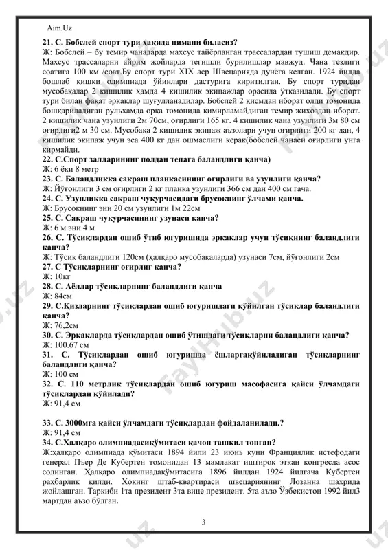 жойлашган. таркиби 1та президент 3та вице президент. 5та аъзо ўзбекистон 1992 йил3 мартдан аъзо бўлган. 35. с.мактаб ўқувчилари учун «сузиш» ҳовзаларининг ўлчами қанча? ж: болалар учун басейн чуқурлиги 60см дан 120 см гача, умумий чўмилиш ҳавзалариники эса90 см дан 140 см гача ўқув – машғулотлари жараёни учун сув ҳавзаларининг узунлиги 25м дан 50м гача эни 11м дан 25м гача. бундай басейнлар чуқурлиги 220см дан ошмаслиги лозим. сув ҳавзасига қўйиладиган сув ичимлик суви бўлиши лозим. 36. с. «батут» ҳақида нима биласиз? ж: батут сўзи италянча сўз бўлиб «зарба» деган маънони билдиради. ўлчами-узунаси 5 ёки 5,10см эни 1,5метр баландлиги 120см. спортчилар батутга чиқишиб, ҳар хил машқлар бажарадилар. батутда акробатлар гимнастлар, сувга сакровчилар машқ бажарадилар.бу снарядда машқ бажарилса спортчида эпчиллик, эгилувчанлик, сакровчанлик хусусиятлари ривожланади. 37.с. «бокс» спорт туридан биринчи маротаба бокс қўл-қопи кийишиб мусобақалашилган жойни айтинг. ж: 1867 йили ангилиянинг лондон шахрида бокс қўлқопи кийилиб, спортчилар бокс тушушган. 38. с. бокс спорт тури …