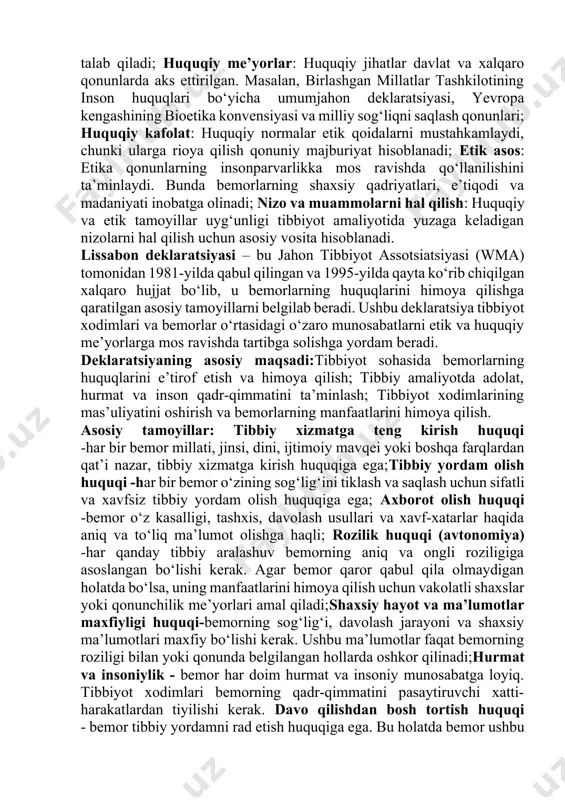 ajratish bilan bog‘liq qoidalar majmuasi. tibbiyotda benefisientlik (yaxshilik qilish), zarar yetkazmaslik, adolat va avtonomiya tamoyillari asosiy etik qoidalar hisoblanadi. ushbu tamoyillar bemorlarning huquqlarini hurmat qilishni talab qiladi; huquqiy me’yorlar: huquqiy jihatlar davlat va xalqaro qonunlarda aks ettirilgan. masalan, birlashgan millatlar tashkilotining inson huquqlari bo‘yicha umumjahon deklaratsiyasi, yevropa kengashining bioetika konvensiyasi va milliy sog‘liqni saqlash qonunlari; huquqiy kafolat: huquqiy normalar etik qoidalarni mustahkamlaydi, chunki ularga rioya qilish qonuniy majburiyat hisoblanadi; etik asos: etika qonunlarning insonparvarlikka mos ravishda qo‘llanilishini ta’minlaydi. bunda bemorlarning shaxsiy qadriyatlari, e’tiqodi va madaniyati inobatga olinadi; nizo va muammolarni hal qilish: huquqiy va etik tamoyillar uyg‘unligi tibbiyot amaliyotida yuzaga keladigan nizolarni hal qilish uchun asosiy vosita hisoblanadi. lissabon deklaratsiyasi – bu jahon tibbiyot assotsiatsiyasi (wma) tomonidan 1981-yilda qabul qilingan va 1995-yilda qayta ko‘rib chiqilgan xalqaro hujjat bo‘lib, u bemorlarning huquqlarini himoya qilishga qaratilgan asosiy tamoyillarni belgilab beradi. ushbu deklaratsiya tibbiyot xodimlari va bemorlar o‘rtasidagi o‘zaro munosabatlarni etik va huquqiy …
