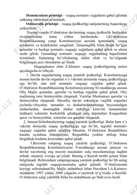 ari quyidagicha ta’riflaydi: 1. davlat organlarining xuquq yaratish ijodkorligi. konstitutsiyaga asosan barcha davlat organlari o’z vakolati doirasida xuquq ijodkorligiga ega bo’lib, ular turli normativ xuquqiy xujjatlar qabul qiladi. o’zbekiston respublikasining konstitutsiyasining 83-moddasiga asosan oliy majlis qonunlar, qarorlar va boshqa xujjatlar qabul qiladi. oliy majlisning raisi farmoyishlar chiqaradi. vazirlar maxkamasi qarorlar va farmoyishlar chiqaradi. maxalliy davlat xokimiyat vaqillik organlari joylarda-viloyatlar, tumanlar va shaharlarda(tumanga buysunadigan shaharlardan, shuningdek shahar tarkibiga kiruvchi tumanlardan tashkari) xokimlar boshchilik qiladigan xalq deputatlari kengashlari qaror va farmoyishlar, xokimlar esa qarorlar chiqaradi. 2. jamoat birlashmalarining xuquq yaratish ijodkorligi. bular ham o’z vakolat doirasida xuquq ijodkorligiga ega bo’lib, tegishli normativ xuquqiy xujjatlar qabul qiladiyu masalan, o’zbekiston respublikasi kasaba uyushma federatsiyasi, respublika yoshlar ittifoqi bilan birgalikda kushma korxonalar qabul qiladi. 3.bevosita xalqning xuquq yaratish ijodkorligi. o’zbekiston respublikasining konstitutsiyasini 9-moddasiga asosan jamiyat va davlat xayotining eng muxim masalalari xalq muxokamasiga taqdim etiladi, umumiy ovozga qo’yiladi. buning o’tkazish tartibi qonun bilan belgilanadi. referendum …
