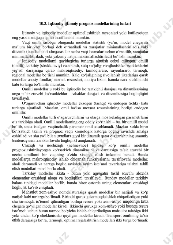 ularning xossalari kuzatiladi va ular to‘g‘risida dastlabki tushunchalar xosil qilinib, turli xil shakldagi modellar yaratiladi. keng ma’noda model biror ob’ektni yoki ob’ektlar sistemasini na’munasidir. modelning hayotiyligi uning modellashtiriladigan ob’ektga qanchalik mos kelishiga bog‘liq. bitta modelda ob’ektni hamma tomonini aks ettirish qiyin bo‘lganligidan unda ob’ektning eng xarakterli va muhim belgilarigina aks ettiriladi. shuni ham ta’kidlab o‘tish kerakki, ortiqcha soddalashtirilgan model qo‘yilgan talablarga yaxshi javob bera olmaydi, o‘ta murakkab model esa masalani echish jarayonida qiyinchiliklar tug‘diradi. demak, modelning haqiqiyligi to‘plangan ma’lumotlar hajmiga, aniqlik darajasiga, tadqiqotchining malakasiga va modellashtirish jarayoniga, aniqlanadigan masalaning xarakteriga bog‘liq ekan. 10.2. iqtisodiy ijtimoiy prognoz modellarining turlari ijtimoiy va iqtisodiy modellar optimallashtirish mezonlari yoki kutilayotgan eng yaxshi natijaga qarab tasniflanishi mumkin. vaqt omili xisobga olinganda modellar statistik (ya’ni, model chegarasi ma’lum bir vaqt bo‘lagi deb o‘rnatiladi va xarajatlar minimallashtiriladi) yoki dinamik (bunda model chegarasi bir necha vaqt kesmalari uchun o‘rnatilib, xarajatlar minimallashtiriladi, yoki yakuniy natija maksimallashtiriladi) bo‘lishi mumkin. iqtisodiy …