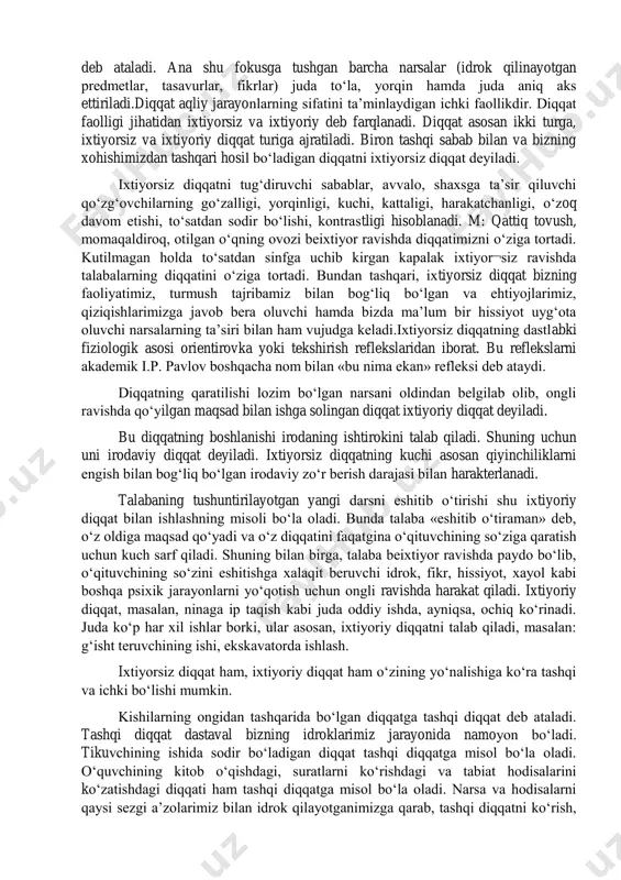 sifati, maxsuldorligi va samaradorligini taʼminlovchi insonning ichki aktivligidan iboratdir. shuningdek, u har qanday inson faoliyatining zaruriy shartidir. diqqat. diqqat turlari diqqat deb, ongni bir nuqtaga toʻplab, muayyan bir obektga faol qaratilishiga aytiladi; biz oʻz faoliyatimiz jarayonida idrok va tasavur qiladigan har bir narsa, har bir hodisa, oʻzimizning qilgan ishlarimiz, oʻy va fikrlarimiz diqqatning obekti boʻla oladi. diqqat paytida ongning bir nuqtaga toʻplanishi ong doirasining torayishidan iborat boʻladi; bunda goʻyoki ong doirasi anchagina tigʻizlanadi. ana shunday torayish va tormozlanish tufayli ong doirasi juda ham yorqinlashadi. ongning eng tormozlangan va binobarin, eng yorqin nuqtasi diqqatning fokusi (yaʼni markazi) deb ataladi. ana shu fokusga tushgan barcha narsalar (idrok qilinayotgan predmetlar, tasavurlar, fikrlar) juda toʻla, yorqin hamda juda aniq aks ettiriladi.diqqat aqliy jarayonlarning sifatini taʼminlaydigan ichki faollikdir. diqqat faolligi jihatidan ixtiyorsiz va ixtiyoriy deb farqlanadi. diqqat asosan ikki turga, ixtiyorsiz va ixtiyoriy diqqat turiga ajratiladi. biron tashqi sabab bilan va bizning xohishimizdan tashqari hosil …