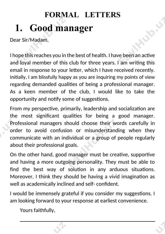 ember of the club, i would like to take the opportunity and notify some of suggestions. from my perspective, primarily, leadership and socialization are the most significant qualities for being a good manager. professional managers should choose their words carefully in order to avoid confusion or misunderstanding when they communicate with an individual or a group of people regularly about their professional goals. on the other hand, good manager must be creative, supportive and having a more outgoing personality. they must be able to find the best way of solution in any arduous situations. moreover, i think they should be having a vivid imagination as well as academically inclined and self- confident. i would be immensely grateful if you consider my suggestions. i am looking forward to your response at earliest convenience. yours faithfully, 2. education and technology dear sir/madam, i hope this reaches you in the best of health. …