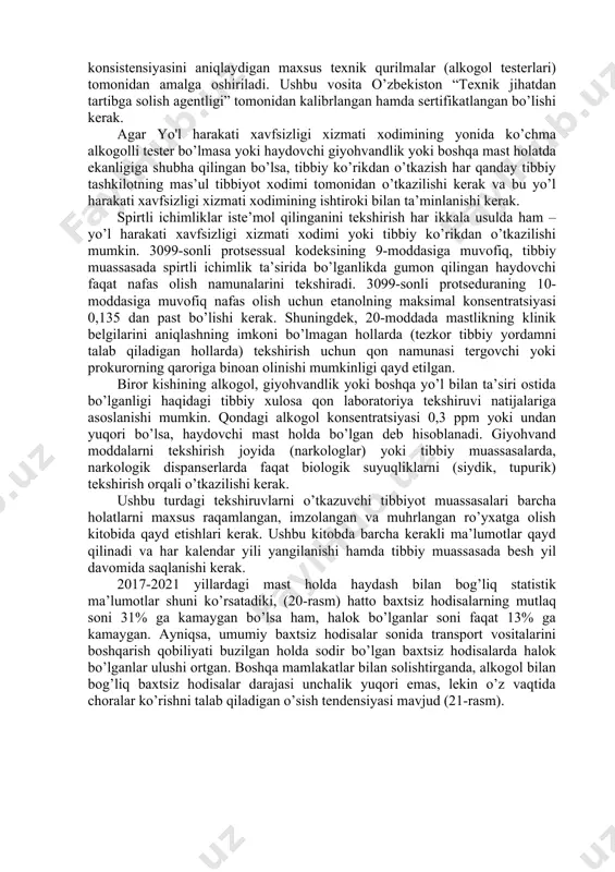 eng og’ir buzilishi mast holda avtomobil boshqarish hisoblanadi. o’zbekiston respublikasi ma’muriy javobgarlik to’g’risidagi kodeksning 131-moddasiga muvofiq transport vositasini giyohvandlik va mast holda boshqarganlik yoxud alkogolli, giyohvandlik yoki boshqa mast holda bo’lgan shaxs tomonidan transport vositasini boshqarishga ruxsat berganlik uchun quyidagi jazolar qo’llanilishi mumkin (19-rasm): 19-rasm: spirtli ichimliklar bilan bog'liq transport vositalarini boshqarish qoidalarini buzganlik uchun jazo choralari. haydovchilarni spirtli ichimliklar va giyohvandlik vositalarini iste’mol qilganliklarini tekshirish o’zbekiston respublikasi adliya vazirligi tomonidan 2018 yil 14 dekabrda ro’yxatga olingan №3099-sonli buyruq bilan tartibga solinadi. haydovchining alkogol, giyohvandlik yoki boshqa mast holatda bo’lganligini tekshirish uchun quyidagilar sabab bo’lishi mumkin: · haydovchidan spirtli ichimlik hidi kelib turganligi; · haydovchining to’g’ri holatda turolmasligi (silkitish); · haydovchining nutqi buzilganligi; · haydovchi barmoqlarining titrashi; · haydovchining yuz terisi rangining sezilarli o’zgarishi. haydovchining spirtli ichimliklar ta’sirida yoki yo’qligini aniqlash uchun ekspertiza haydovchi tomonidan chiqariladigan bug’lardagi etanol konsistensiyasini aniqlaydigan maxsus texnik qurilmalar (alkogol testerlari) tomonidan amalga oshiriladi. ushbu vosita …