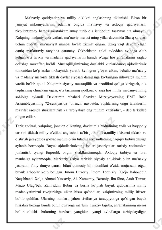 , xalqning, jonajon o’lkaning, davlatimiz hududining xolis va haqqoniy tarixini tiklash milliy o’zlikni anglashni, ta’bir joiz bo’lsa,milliy iftixorni tiklash va o’stirish jarayonida g’oyat muhim o’rin tutadi.tarix millatning haqiqiy tarbiyachisiga aylanib bormoqda. buyuk ajdodlarimizning ishlari jasoriyatlari tarixiy xotiramizni jonlantirib ,yangi fuqorolik ongini shakllantirmoqda. axloqiy tarbiya va ibrat manbaiga aylanmoqda. markaziy osiyo tarixida siyosiy aql-idrok bilan ma’naviy jasoratni, finiy dunyo qarash bilan qomusiy bilimdonlikni o’zida mujassam etgan buyuk arboblar ko’p bo’lgan. imom buxoriy, imom termiziy, xo’ja bahouddin naqshband, xo’ja ahmad yassaviy, al- xorazmiy, beruniy, ibn sino, amir temur, mirzo ulug’bek, zahiriddin bobur va bosha ko’plab buyuk ajdodarimiz milliy madaniyatimizni rivojtirishga ulkan hissa qo’shdilar, xalqimizning milliy iftixori bo’lib qoldilar. ularning nomlari, jahon siviliasiya taraqqiyotiga qo’shgan buyuk hissalari hozirgi kunda butun dunyoga ma’lum. tarixiy tajriba, an’analarining meros bo’lib o’tishi- bularning barchasi yangidan- yangi avlodlarga tarbiyalaydigan qadriyatlarga aylanib qolmog’i lozim. bizning madaniyatimiz butun insoniyatni o’ziga rom etib kelayotgan markaz bo’lib qolganligi tasodif emas. samarqand, buxoro, …