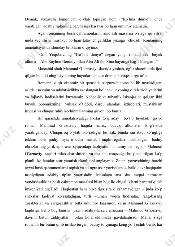 aksincha ularning asar badiiy mazmunini yuzaga chiqaruvchi yaxlitligini anglatadi. demak, yozuvchi tomonidan o`ylab topilgan nom (“ko`hna dunyo”) unda yaratilgan adabiy tiplarning barchasiga baravar bo`lgan umumiy atamadir. agar romanning bosh qahramonlarini aniqlash masalasi o`rtaga qo`yilsa, unda yechilishi mushkul bo`lgan talay chigalliklar yuzaga chiqadi. romanning annotatsiyasida shunday bitiklarni o`qiymiz: “odil yoqubovning “ko`hna dunyo” degan yangi romani ikki buyuk alloma – abu rayhon beruniy bilan abu ali ibn sino hayotiga bag`ishlangan...” mustabid shoh mahmud g`aznaviy davrida yashab, og`ir sharoitlarda ijod qilgan bu ikki ulug` siymoning hayotlari chuqur dramatik voqealarga to`la. romanni o`qir ekanmiz bir qarashda sarguzashtnoma bo`lib tuyuladigan, aslida esa zulm va adolatsizlikka asoslangan ko`hna dunyoning o`tkir ziddiyatlarini va fojiaviy hodisalarini kuzatamiz. nohaqlik va tubanlik iskanjasida qolgan ikki buyuk, bobomizning yuksak e`tiqodi, dardu alamlari, iztiroblari, mustahkam irodasi va chuqur ruhiy kechinmalarining guvohi bo`lamiz. bir qarashda annotatsiyadagi fikrlar to`g`riday bo`lib tuyuladi: go`yo roman mahmud g`aznaviy haqida emas, buyuk allomalar to`g`risida yaratilganday. chuqurroq o`ylab ko`radigan …