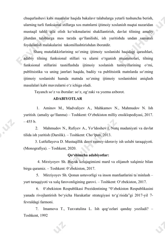 jini oshirdi, til birliklarining xilma-xil stillarga xos matnlardagi ijtimoiy xoslanish tamoyillarini kengaytirdi. hozirgi globallashuv sharoitida adabiy til qo‘llanish doirasining kengayishi, til birliklarining badiiy, publitsistik matnlarda ijtimoiy xoslanish tamoyillarining chuqurlashuvi kabi masalalar haqida bakalavr talabalarga yetarli tushuncha berish, ularning turli funksional stillarga xos matnlarni ijtimoiy xoslanish nuqtai nazaridan mustaqil tahlil qila olish ko‘nikmalarini shakllantirish, davlat tilining amaliy jihatdan talablarga mos tarzda qo‘llanilishi, ish yuritishda undan samarali foydalanish malakalarini takomillashtirishdan iboratdir. sharq mutafakkirlarining so‘zning ijtimoiy xoslanishi haqidagi qarashlari, adabiy tilning funksional stillari va ularni o‘rganish muammolari, tilning funksional stillarini tasniflashda ijtimoiy xoslanish tamoyillarining o‘rni, publitsistika va uning janrlari haqida, badiiy va publitsistik matnlarda so‘zning ijtimoiy xoslanishi hamda matnda so‘zning ijtimoiy xoslanishini aniqlash masalalari kabi mavzularni o‘z ichiga oladi. tayanch so‘z va iboralar: so‘z, og‘zaki va yozma axborot. adabiyotlar 1. aminov m., madvaliyev a., mahkamov n., mahmudov n. ish yuritish. (amaliy qo‘llanma) – toshkent: o‘zbekiston milliy ensiklopediyasi, 2017. – 455 b. 2. mahmudov …