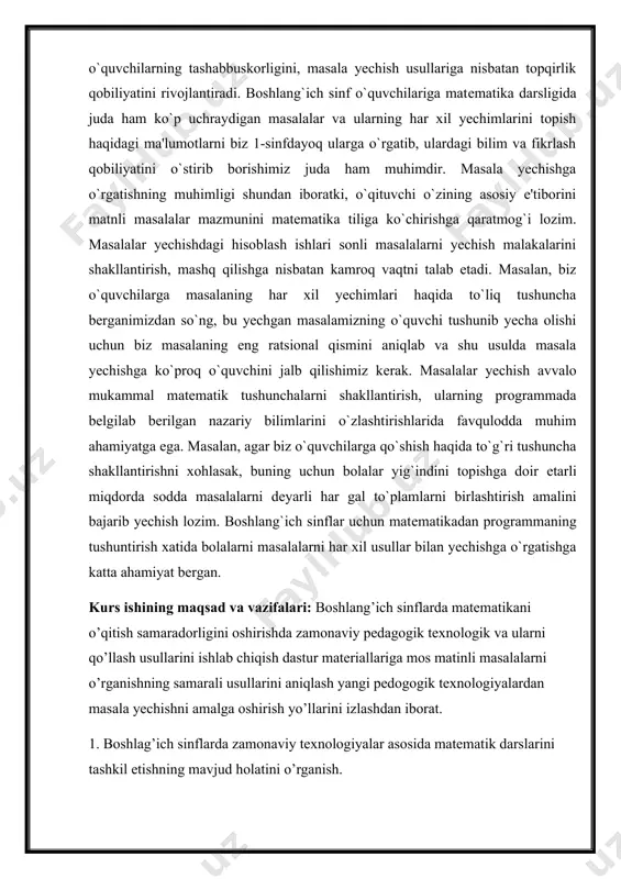 sh amalini bajarib yechish lozim. boshlang`ich sinflar uchun matеmatikadan programmaning tushuntirish xatida bolalarni masalalarni har xil usullar bilan yechishga o`rgatishga katta ahamiyat bеrgan. [1: каримов и.а. тарихий хотирасиз келажак йўқ. –тошкент: шарқ, 1998, 3- бет. mirziyoyev sh. m. insonparvarlik, ezgulik va bunyodkorlik – milliy g‘oyamizning poydevoridir. –toshkent. 2021, 26-bet. ] kurs ishining maqsad va vazifalari: boshlang’ich sinflarda matematikani o’qitish samaradorligini oshirishda zamonaviy pedagogik texnologik va ularni qo’llash usullarini ishlab chiqish dastur materiallariga mos matinli masalalarni o’rganishning samarali usullarini aniqlash yangi pedogogik texnologiyalardan masala yechishni amalga oshirish yo’llarini izlashdan iborat. 1. boshlag’ich sinflarda zamonaviy texnologiyalar asosida matematik darslarini tashkil etishning mavjud holatini o’rganish. 2. matematika darslarida zamonaviy pedagogik texnologiyalarni tashkil etishning ob’yektiv omillarni aniqlash. 3. boshlang’ich sinflarda matematika zamonaviy texnologiyalar asosida tashkil etishga xizmat qiluvchi maqbul shakl, metod va vositalarni belgilash. 4. boshlang’ich sinf matematika darslarni ta’limning zamonaviy interfaol metodlar asosida tashkil etishda maxsus metodlarni tajriba-sinovdan o’tkazish va uning samaradorligini aniqlash. …