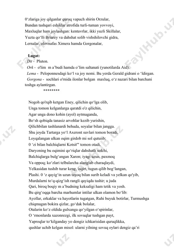 hunday tezlik bilan yo‘naldi... zim-ziyo tun bilan qoplangan, soyalar aro ular bordilar yolg‘iz, bo‘m-bo‘sh ko‘shklar va ditning yer osti saltanati oralab. y ok i shunday, o‘rmon aro oyning g‘alat milt-milt yog‘dusida, yupiter samolami zulmatda yashirsa gar, qaro tun zamindagi narsalaming tamom yo‘qotsa rangin. ork jarining boshlanishi, unga kirish yerida, joy olgandir yuraklarni kemirguvchi hasrat va tashvish, in qurganlar bo'zargan dardlar, ma’yus keksalik, yovuzlikka yo‘llovchi dahshat va ochlik, hamda qabih faqirlik, ko‘rinishi mudhish arvohlar - 0 ‘lim va azoblar, 0‘lim bilan qondosh bo‘lgan uyqu va ichiqoralik, ostonaning yonida, o‘lim va qotillik keltiruvchi urush, undan nari evmenidlar temir qasri va ilonli sochini qonli belbog' qilib bogiab olgan g'azahnok adovat, markazdan olgan joy qari shoxlari tarvaqaylagan ulkan qora qayrag‘och. aytisharlar, bunda har bir yaproq ostida, 0‘zlariga joy qilganlar quruq vapuch shirin orzular, bundan tashqari eshiklar atrofida turli-tuman yovvoyi, maxluqlar ham joylashgan: kentavrlar, ikki yuzli skillalar, yuzta qo‘lli briarey va dahshat solib vishshilovchi gidra, …