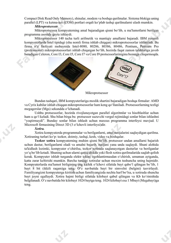 (ya'ni kontrolerlar, adapterlar, elektr manbai bilan ta'minlash bloki), yumshoq disk qurilmasi (fdd-floppy disk driver)*, qattiq disk qurilmasi (hdd-hard disk driver), faqat o‘qish uchun mo‘ljallangan lazer disk qurilmasi (cd rom-compact disk read only memory), shinalar, modem va boshqa qurilmalar. sistema blokiga uning parallel (lpt) va ketma-ket (com) portlari orqali ko‘plab tashqi qurilmalarni ulash mumkin. mikroprotsessor mikroprotsessor kompyuterning amal bajaradigan qismi bo‘lib, u ma'lumotlarni berilgan programma asosida qayta ishlaydi. mikroprotsessor 140 tacha turli arifmetik va mantiqiy amallarni bajaradi. ibm rusumli kompyuterlarda intel tipidagi (shu nomli firma ishlab chiqqan) mikroprotsessorlar ishlatiladi. bu firma o‘z faoliyati mobaynida intel-8080, 80286, 80386, 80486, pentium, pentium pro (professional) mikroprotsessorlari ishlab chiqargan bo‘lib, hozirda faqat zamon talablariga javob beradigan celeron, core i3, core i5, core i7 va core i9 protsessorlarinigina bozorga chiqarmoqda. mikroprotsessor bundan tashqari, ibm kompyuterlariga moslik shartini bajaradigan boshqa firmalar: amd va cyrix kabilar ishlab chiqqan mikroprotsessorlar ham keng qo‘llaniladi. protsessorlarning tezligi megagerslar (mgs) sekundda o‘lchanadi. …