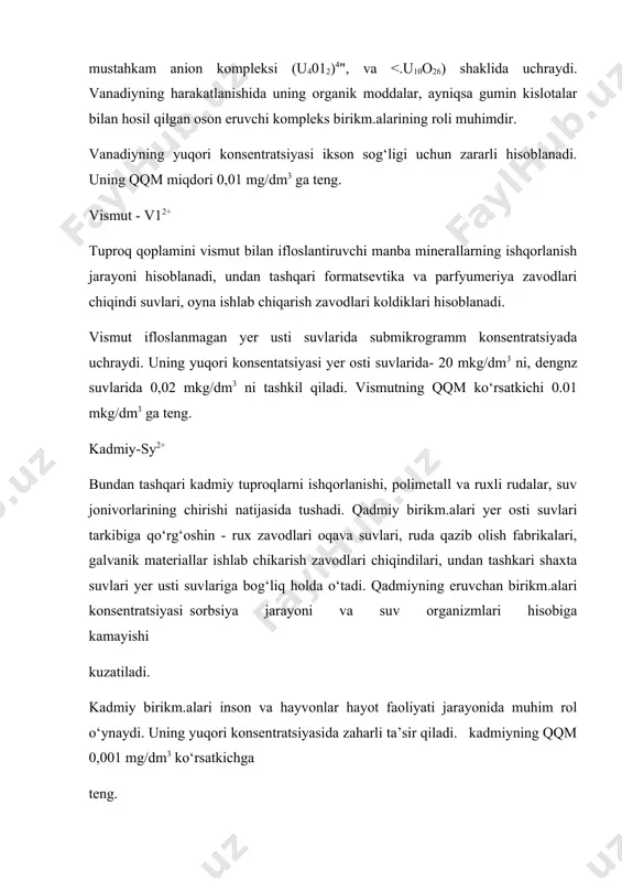 harakatlanishida uning organik moddalar, ayniqsa gumin kislotalar bilan hosil qilgan oson eruvchi kompleks birikm.alarining roli muhimdir. vanadiyning yuqori konsentratsiyasi ikson sog‘ligi uchun zararli hisoblanadi. uning qqm miqdori 0,01 mg/dm3 ga teng. vismut - v12+ tuproq qoplamini vismut bilan ifloslantiruvchi manba minerallarning ishqorlanish jarayoni hisoblanadi, undan tashqari formatsevtika va parfyumeriya zavodlari chiqindi suvlari, oyna ishlab chiqarish zavodlari koldiklari hisoblanadi. vismut ifloslanmagan yer usti suvlarida submikrogramm konsentratsiyada uchraydi. uning yuqori konsentatsiyasi yer osti suvlarida- 20 mkg/dm3 ni, dengnz suvlarida 0,02 mkg/dm3 ni tashkil qiladi. vismutning qqm ko‘rsatkichi 0.01 mkg/dm3 ga teng. kadmiy-sy2+ bundan tashqari kadmiy tuproqlarni ishqorlanishi, polimetall va ruxli rudalar, suv jonivorlarining chirishi natijasida tushadi. qadmiy birikm.alari yer osti suvlari tarkibiga qo‘rg‘oshin - rux zavodlari oqava suvlari, ruda qazib olish fabrikalari, galvanik materiallar ishlab chikarish zavodlari chiqindilari, undan tashkari shaxta suvlari yer usti suvlariga bog‘liq holda o‘tadi. qadmiyning eruvchan birikm.alari konsentratsiyasi sorbsiya jarayoni va suv organizmlari hisobiga kamayishi kuzatiladi. kadmiy birikm.alari …