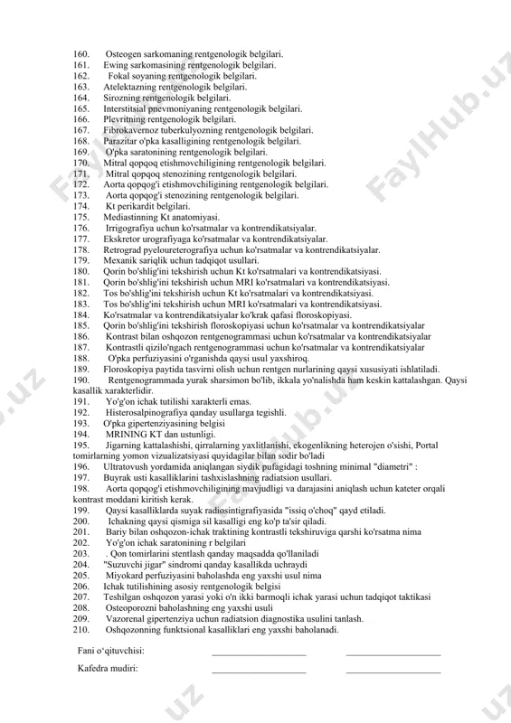 dioterapiya uchun ko'rsatmalar va kontrendikatsiyalar. 145. suyak sinishining rentgenologik belgilari. 146. qo'shma dislokatsiyaning rentgenologik belgilari. 147. suyak sinishlarining tasnifi. 148. patologik sinishning rentgen diagnostikasi. 149. suyak tizimidagi osteoblastik o'zgarishlar. 150. suyak tizimidagi osteolitik o'zgarishlar. 151. suyakni yo'q qilish turlari 152. atrofiya turlari 153. osteoskleroz turlari. 154. osteoporozning turlari. 155. aseptik nekroz bosqichlari. 156. suyak tizimining o'smalarini kt tekshiruvi uchun ko'rsatmalar. 157. osteoxondrozning rentgenologik belgilari 158. skoliozning rentgenologik belgilari. 159. artroz va artritning rentgenologik belgilari. 160. osteogen sarkomaning rentgenologik belgilari. 161. ewing sarkomasining rentgenologik belgilari. 162. fokal soyaning rentgenologik belgilari. 163. atelektazning rentgenologik belgilari. 164. sirozning rentgenologik belgilari. 165. interstitsial pnevmoniyaning rentgenologik belgilari. 166. plevritning rentgenologik belgilari. 167. fibrokavernoz tuberkulyozning rentgenologik belgilari. 168. parazitar o'pka kasalligining rentgenologik belgilari. 169. o'pka saratonining rentgenologik belgilari. 170. mitral qopqoq etishmovchiligining rentgenologik belgilari. 171. mitral qopqoq stenozining rentgenologik belgilari. 172. aorta qopqog'i etishmovchiligining rentgenologik belgilari. 173. aorta qopqog'i stenozining rentgenologik belgilari. 174. kt perikardit belgilari. …