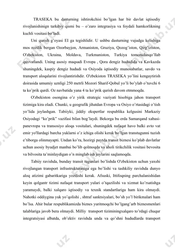 ligini ta’minlashi kerak. bu aloqalarda tarmoqli o'zbekiston-qozog’iston-rossiya-evropa, o'zbekiston – qozog’iston – hitoy –janubiy-sharqiy osiyo, o'zbekiston-turkmaniston –eron – turkiya – yaqin sharq- afrika, o'zbekiston- turkmaniston –ozorbayjon –gruziya – evropa va kelgusida o'zbekiston – afg’oniston- pokiston va boshqalaq respublikani o’shalarning transport tizimiga ulanishiga imkon beradi va o’z navbatida u global aloqa to’rini zanjiriga aylanadi. o'zbekistonga dengizga chiqish imkoniyatining yo’qligi va buning uchun geoiqtisodiy qaltis vaziyat hisoblangan uchtadavlatni kesib o’tishi talab qilinadigan faktni hisobga olib, transport yo’llari “tashqi bosimni” samarali bartaraf etish va yukni ishlab chiqargandan iste’molchiga iqtisodiy foydali etkazish imkoniyatlarini taklif qilishmoqda. aytgancha, modellararo transport yondashuvida asosiy va yangi rejali iqtisodiyotda tasavvur qilish mumkin bo’lmaganbuyurtmachilar xizmatiga markaziy osiyo’ljallangan tizimdir. organish maqsadi o’rganilayotgan obe’ktlarning zamonaviy xolatini tahlil qilish; transport yo'llarini o’rganish sohasidagi ilmiy ishlarni o’rganish ; transport yo'llari muammolari bilan shug’ullanuvchi xalqaro tashkilotlarni o’rganish;xalqaro transport aloqalarini rivojlantirish strategiyasi fikriga tavsiya va tyakliflar ishlab chiqishda transport yo'llari va yuk o’tqazish organlarining faoliyatiga ham yordam …