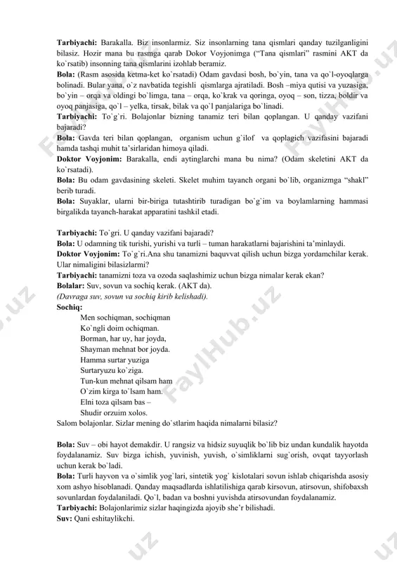 to`g`ri. bolajonlar bizning tanamiz teri bilan qoplangan. u qanday vazifani bajaradi? bola: gavda teri bilan qoplangan, organism uchun g`ilof va qoplagich vazifasini bajaradi hamda tashqi muhit ta’sirlaridan himoya qiladi. doktor voyjonim: barakalla, endi aytinglarchi mana bu nima? (odam skeletini akt da ko`rsatadi). bola: bu odam gavdasining skeleti. skelet muhim tayanch organi bo`lib, organizmga “shakl” berib turadi. bola: suyaklar, ularni bir-biriga tutashtirib turadigan bo`g`im va boylamlarning hammasi birgalikda tayanch-harakat apparatini tashkil etadi. tarbiyachi: to`gri. u qanday vazifani bajaradi? bola: u odamning tik turishi, yurishi va turli – tuman harakatlarni bajarishini ta’minlaydi. doktor voyjonim: to`g`ri.ana shu tanamizni baquvvat qilish uchun bizga yordamchilar kerak. ular nimaligini bilasizlarmi? tarbiyachi: tanamizni toza va ozoda saqlashimiz uchun bizga nimalar kerak ekan? bolalar: suv, sovun va sochiq kerak. (akt da). (davraga suv, sovun va sochiq kirib kelishadi). sochiq: men sochiqman, sochiqman ko`ngli doim ochiqman. borman, har uy, har joyda, shayman mehnat bor joyda. hamma surtar yuziga surtaryuzu …