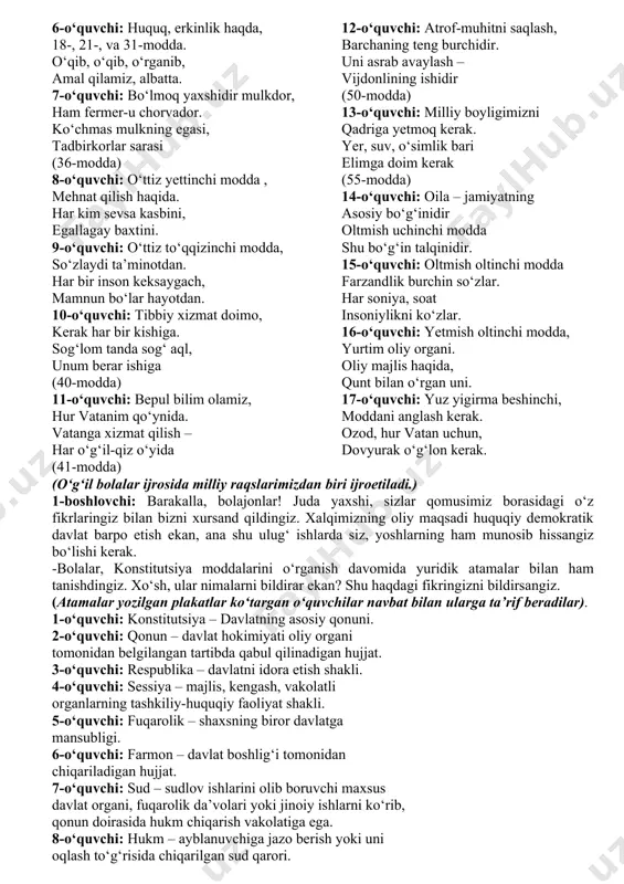 yniqsa, yosh avlod ongi va qalbiga vatanparvarlik,mustaqillik g‘oyalarini chuqur singdirish, mamlakatimiz mustaqil taraqqiyot yo‘lining huquqiy asosi bo‘lgan asosiy qonunimizni va uning ahamiyatini keng targ‘ib qilish, ta’sirchan vositalar orqali yosh avlod tafakkuriga chuqur singdirish muhim vazifa hisoblanadi. zotan, yoshlar nafaqat konstitutsiyaviy huquqlarini, balki burch va mas’uliyatlarini ham chuqur anglashlari lozim. (sahnaga 5 nafar o‘quvchilar chiqadilar. konstitutsiyaga bag‘ishlangan she’rlar o‘qiydilar ma’lumotlar keltiradilar.) 1-o‘quvchi : qomusimni bugun bilmoq istadim, har moddasin dilga solmoq istadim. qomus erur qonunlarning to‘plami, qonunlarni dildan tuymoq istadim. 2-o‘quvchi: qomus berdi huquqimni, burchmni, shon-shuhrati oshsin doim yurtimning. qonunlarni agar yaxshi o‘rgansam, albat yetar, qayga cho‘zsam qo‘limni. 3-o‘quvchi: o‘zbekiston respublikasi konstitutsiyasi erkin va ozod shaxsni, barkamol insonni istiqlol g‘oyasi asosida kamol toptirishning, huquqiy demokratik davlat qurishning, jamiyat va shaxs, ular orasidagi uyg‘unlik, mutanosiblikni ta’minlashning huquqiy asosidir. 4-o‘quvchi: o‘zbekiston respublikasi konstitutsiyasi huquqiy me’yorlarga tayangan qonunlar majmuasi bo‘lib, unda muqqadas ona tilimiz, vatanimiz sarhadlari, madaniyati, mustaqil yurtimiz olib borayotgan odilona davlat siyosati, …