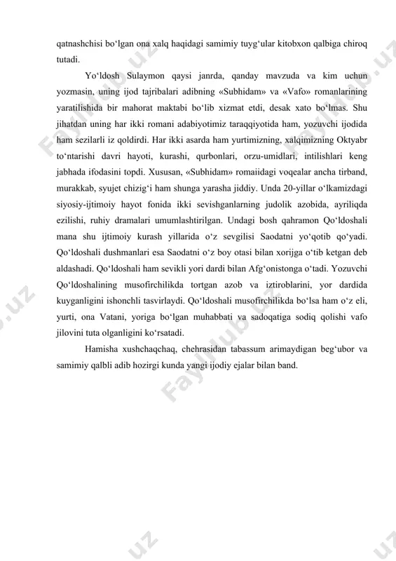 ijodida ham sezilarli iz qoldirdi. har ikki asarda ham yurtimizning, xalqimizning oktyabr to‘ntarishi davri hayoti, kurashi, qurbonlari, orzu-umidlari, intilishlari keng jabhada ifodasini topdi. xususan, «subhidam» romaiidagi voqealar ancha tirband, murakkab, syujet chizig‘i ham shunga yarasha jiddiy. unda 20-yillar o‘lkamizdagi siyosiy-ijtimoiy hayot fonida ikki sevishganlarning judolik azobida, ayriliqda ezilishi, ruhiy dramalari umumlashtirilgan. undagi bosh qahramon qo‘ldoshali mana shu ijtimoiy kurash yillarida o‘z sevgilisi saodatni yo‘qotib qo‘yadi. qo‘ldoshali dushmanlari esa saodatni o‘z boy otasi bilan xorijga o‘tib ketgan deb aldashadi. qo‘ldoshali ham sevikli yori dardi bilan afg‘onistonga o‘tadi. yozuvchi qo‘ldoshalining musofirchilikda tortgan azob va iztiroblarini, yor dardida kuyganligini ishonchli tasvirlaydi. qo‘ldoshali musofirchilikda bo‘lsa ham o‘z eli, yurti, ona vatani, yoriga bo‘lgan muhabbati va sadoqatiga sodiq qolishi vafo jilovini tuta olganligini ko‘rsatadi. hamisha xushchaqchaq, chehrasidan tabassum arimaydigan beg‘ubor va samimiy qalbli adib hozirgi kunda yangi ijodiy ejalar bilan band.