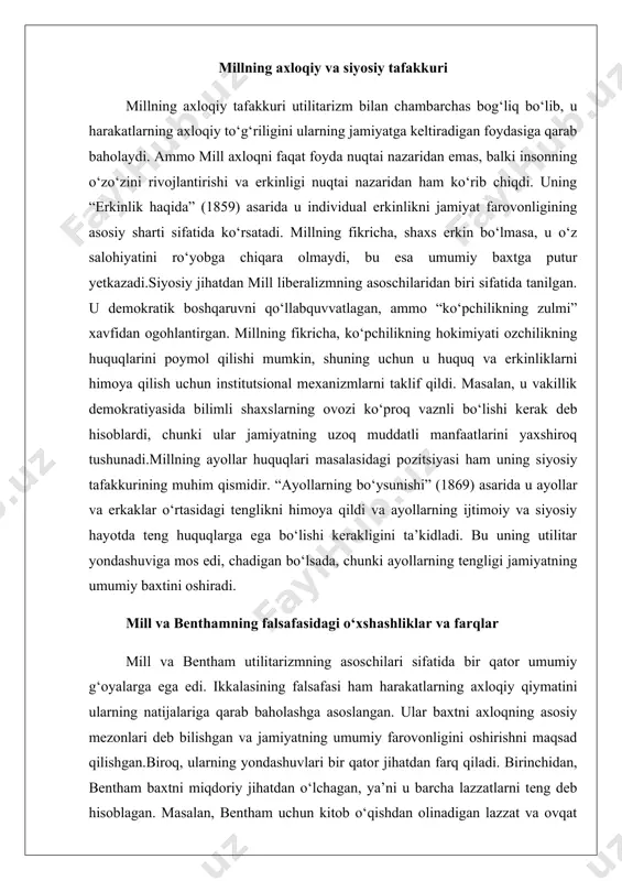 ilitar yondashuviga mos edi, chadigan bo‘lsada, chunki ayollarning tengligi jamiyatning umumiy baxtini oshiradi. mill va benthamning falsafasidagi o‘xshashliklar va farqlar mill va bentham utilitarizmning asoschilari sifatida bir qator umumiy g‘oyalarga ega edi. ikkalasining falsafasi ham harakatlarning axloqiy qiymatini ularning natijalariga qarab baholashga asoslangan. ular baxtni axloqning asosiy mezonlari deb bilishgan va jamiyatning umumiy farovonligini oshirishni maqsad qilishgan.biroq, ularning yondashuvlari bir qator jihatdan farq qiladi. birinchidan, bentham baxtni miqdoriy jihatdan o‘lchagan, ya’ni u barcha lazzatlarni teng deb hisoblagan. masalan, bentham uchun kitob o‘qishdan olinadigan lazzat va ovqat yeyishdan olinadigan lazzat o‘rtasida sifat jihatidan farq yo‘q edi, faqat miqdori muhim edi. mill esa lazzatlarni sifat jihatidan farqladi va intellektual lazzatlarni jismoniy lazzatlardan ustun qo‘ydi.ikkinchidan, mill utilitarizmni individual erkinlik va adolat bilan muvozanatlashga harakat qildi, bentham esa bunday masalalarga unchalik e’tibor bermadi. millning “erkinlik haqida” asarida u shaxsiy erkinlikni jamiyat farovonligining muhim sharti sifatida ko‘rsatdi, benthamning asarlarida esa bunday g‘oyalar deyarli uchramaydi.uchinchidan, millning …