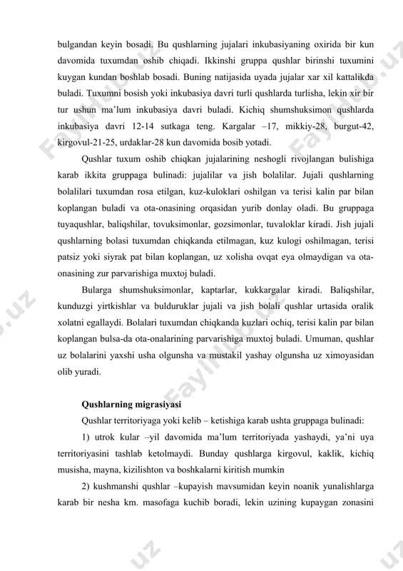kuzlari ochiq, terisi kalin par bilan koplangan bulsa-da ota-onalarining parvarishiga muxtoj buladi. umuman, qushlar uz bolalarini yaxshi usha olgunsha va mustakil yashay olgunsha uz ximoyasidan olib yuradi. qushlarning migrasiyasi qushlar territoriyaga yoki kelib – ketishiga karab ushta gruppaga bulinadi: 1) utrok kular –yil davomida ma’lum territoriyada yashaydi, ya’ni uya territoriyasini tashlab ketolmaydi. bunday qushlarga kirgovul, kaklik, kichiq musisha, mayna, kizilishton va boshkalarni kiritish mumkin 2) kushmanshi qushlar –kupayish mavsumidan keyin noanik yunalishlarga karab bir nesha km. masofaga kuchib boradi, lekin uzining kupaygan zonasini tashlab ketmaydi. bu gruppaga snegirlar, dexkonshumshuklarva boshkalar misol bula oladi 3) kelib ketuvshi qushlar kishlash uchi kupaygan joylarini tashlab 1000 km.dan uzokka, ya’ni yangi tabiiy geografik zonalarga uchib ketadi. bizda yashayotgan qushlarning aksariyat kupshiligi kelib ketuvshi qushlar xisoblanadi. kelib ketuvshi qushlar yoki migrasiya kiluvshi qushlarning soni shimolga borgani sari oshib boradi. bu qushlar bir yilda ikki marta: kuzda kishlash joyiga karab baxorda esa uya kuygan yoki tugilgan …