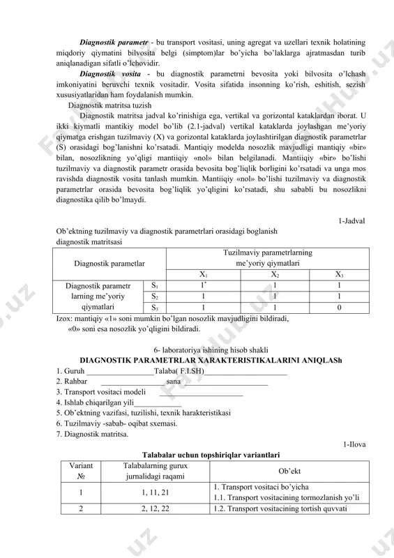 ng yoki ularning o’zaro o’lchamlari. xarakterli nosozlik - bu nosozlikni keltirib chiqaruvchi ob’ekt elementlari fizik parametrlaridan biri qiymatining o’zgarishi. diagnostik belgi – ishchi yoki hamroh chiqish jarayonlari yoki ob’ektning nosoz texnik holatidan darak beruvchi bilvosita tashqi belgidir. diagnostik parametr - bu transport vositasi, uning agregat va uzellari texnik holatining miqdoriy qiymatini bilvosita belgi (simptom)lar bo’yicha bo’laklarga ajratmasdan turib aniqlanadigan sifatli o’lchovidir. diagnostik vosita - bu diagnostik parametrni bevosita yoki bilvosita o’lchash imkoniyatini beruvchi texnik vositadir. vosita sifatida insonning ko’rish, eshitish, sezish xususiyatlaridan ham foydalanish mumkin. diagnostik matritsa tuzish diagnostik matritsa jadval ko’rinishiga ega, vertikal va gorizontal kataklardan iborat. u ikki kiymatli mantikiy model bo’lib (2.1-jadval) vertikal kataklarda joylashgan me’yoriy qiymatga erishgan tuzilmaviy (x) va gorizontal kataklarda joylashtirilgan diagnostik parametrlar (s) orasidagi bog’lanishni ko’rsatadi. mantiqiy modelda nosozlik mavjudligi mantiqiy «bir» bilan, nosozlikning yo’qligi mantiiqiy «nol» bilan belgilanadi. mantiiqiy «bir» bo’lishi tuzilmaviy va diagnostik parametr orasida bevosita bog’liqlik borligini ko’rsatadi va unga …