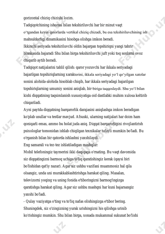 : qaror yozuvchi har ikkala seriyadagi bajarilgan topshiriqlarning xarakterini, ikkala seriyadagi yo‘l qo‘yilgan xatolar sonini alohida-alohida hisoblab chiqib, har ikkala seriyadagi bajarilgan topshiriqlarning umumiy sonini aniqlab, bir-biriga taqqoslaydi. shu yo‘l bilan kishi diqqatining taqsimlanish xususiyatiga oid dastlabki muhim xulosa keltirib chiqariladi. ayni paytda diqqatning barqarorlik darajasini aniqlashga imkon beradigan ko'plab usullar va testlar mavjud. afsuski, ularning natijalari har doim ham qoniqarli emas, ammo bu holat juda aniq. diqqat barqarorligini rivojlantirish psixologlar tomonidan ishlab chiqilgan texnikalar tufayli mumkin bo'ladi. bu o'rganish bilan bir qatorda ishlashni yaxshilaydi. eng samarali va tez-tez ishlatiladigan mashqlar: mobil telefoningiz taymerini ikki daqiqaga o'rnating. bu vaqt davomida siz diqqatingizni barmoq uchiga to'liq qaratishingiz kerak (qaysi biri bo'lishidan qat'iy nazar). agar siz ushbu vazifani muammosiz hal qila olsangiz, unda uni murakkablashtirishga harakat qiling. masalan, televizorni yoqing va uning fonida e'tiboringizni barmog'ingizga qaratishga harakat qiling. agar siz ushbu mashqni har kuni bajarsangiz yaxshi bo'ladi. - qulay vaziyatga o'ting va …