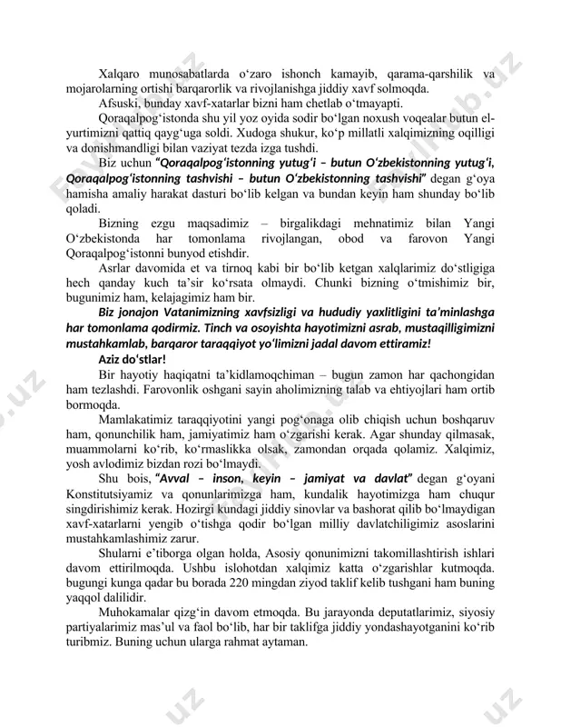 irkor va fermerlarimizga hurmat-ehtiromimni izhor etaman. islohotlarimizni qo‘llab-quvvatlab kelayotgan xorijiy hamkorlarimizga, bugungi anjumanda qatnashayotgan diplomatik korpus vakillariga ham tashakkurlarimni aytaman. albatta, erishayotgan barcha yutuqlarimiz, inson qadri ulug‘ bo‘lgan diyor – yangi o‘zbekistonni barpo etish yo‘lidagi dastlabki natijalardir. biz bunyodkor xalqimiz bilan birga bunday ezgu ishlarni davom ettiramiz va oldimizga qo‘ygan katta-katta marralarga albatta erishamiz. hurmatli yurtdoshlar, qadrli mehmonlar! hammamiz ko‘rib-bilib turibmiz – bugun insoniyat nihoyatda murakkab davrni boshidan kechirmoqda. yer yuzida iqlimning keskin o‘zgarishi, suv va boshqa tabiiy resurslar kamayishi bilan bog‘liq muammolar katta xatarlarga aylanmoqda. xalqaro munosabatlarda o‘zaro ishonch kamayib, qarama-qarshilik va mojarolarning ortishi barqarorlik va rivojlanishga jiddiy xavf solmoqda. afsuski, bunday xavf-xatarlar bizni ham chetlab o‘tmayapti. qoraqalpog‘istonda shu yil yoz oyida sodir bo‘lgan noxush voqealar butun el-yurtimizni qattiq qayg‘uga soldi. xudoga shukur, ko‘p millatli xalqimizning oqilligi va donishmandligi bilan vaziyat tezda izga tushdi. biz uchun “qoraqalpog‘istonning yutug‘i – butun o‘zbekistonning yutug‘i, qoraqalpog‘istonning tashvishi – butun o‘zbekistonning tashvishi” degan …