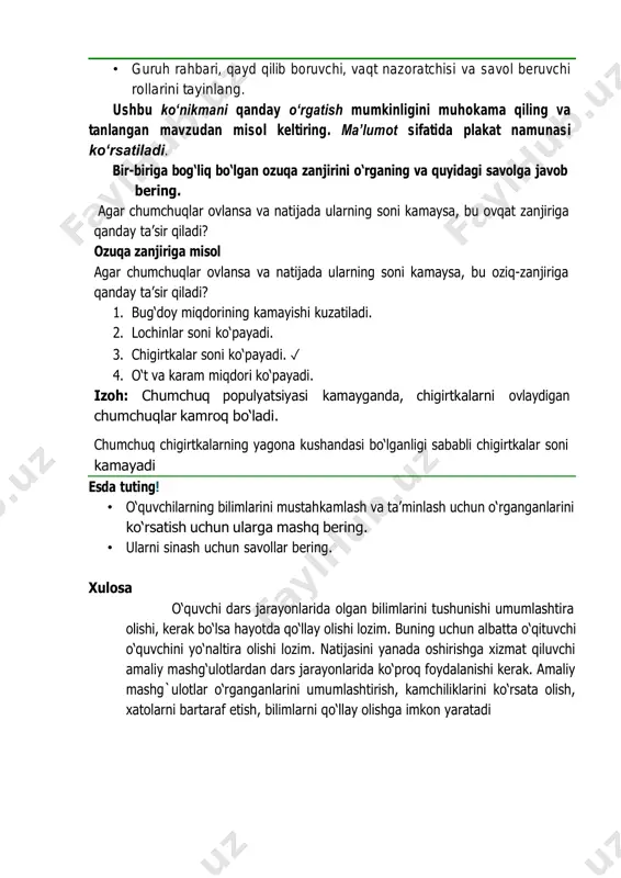 na kushandasi bo‘lganligi sababli chigirtkalar soni kamayadi esdа tuting! • o‘quvchilarning bilimlarini mustahkamlash va ta’minlash uchun o‘rganganlarini ko‘rsatish uchun ularga mashq bering. • ularni sinash uchun savollar bering. xulosa o‘quvchi dars jarayonlarida olgan bilimlarini tushunishi umumlashtira olishi, kerak bo‘lsa hayotda qo‘llay olishi lozim. buning uchun albatta o‘qituvchi o‘quvchini yo‘naltira olishi lozim. natijasini yanada oshirishga xizmat qiluvchi amaliy mashg‘ulotlardan dars jarayonlarida ko‘proq foydalanishi kerak. amaliy mashg`ulotlar o‘rganganlarini umumlashtirish, kamchiliklarini ko‘rsata olish, xatolarni bartaraf etish, bilimlarni qo‘llay olishga imkon yaratadi