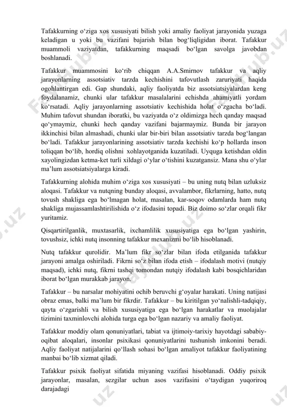o aloqalarning belgilarini aniqlab oladi. tafakkurning o‘ziga xos xususiyati bilish yoki amaliy faoliyat jarayonida yuzaga keladigan u yoki bu vazifani bajarish bilan bog‘liqligidan iborat. tafakkur muammoli vaziyatdan, tafakkurning maqsadi bo‘lgan savolga javobdan boshlanadi. tafakkur muammosini ko‘rib chiqqan a.a.smirnov tafakkur va aqliy jarayonlarning assotsiativ tarzda kechishini tafovutlash zaruriyati haqida ogohlantirgan edi. gap shundaki, aqliy faoliyatda biz assotsiatsiyalardan keng foydalanamiz, chunki ular tafakkur masalalarini echishda ahamiyatli yordam ko‘rsatadi. aqliy jarayonlarning assotsiativ kechishida holat o‘zgacha bo‘ladi. muhim tafovut shundan iboratki, bu vaziyatda o‘z oldimizga hech qanday maqsad qo‘ymaymiz, chunki hech qanday vazifani bajarmaymiz. bunda bir jarayon ikkinchisi bilan almashadi, chunki ular bir-biri bilan assotsiativ tarzda bog‘langan bo‘ladi. tafakkur jarayonlarining assotsiativ tarzda kechishi ko‘p hollarda inson toliqqan bo‘lib, hordiq olishni xohlayotganida kuzatiladi. uyquga ketishdan oldin xayolingizdan ketma-ket turli xildagi o‘ylar o‘tishini kuzatgansiz. mana shu o‘ylar ma’lum assotsiatsiyalarga kiradi. tafakkurning alohida muhim o‘ziga xos xususiyati – bu uning nutq bilan uzluksiz aloqasi. tafakkur va nutqning …