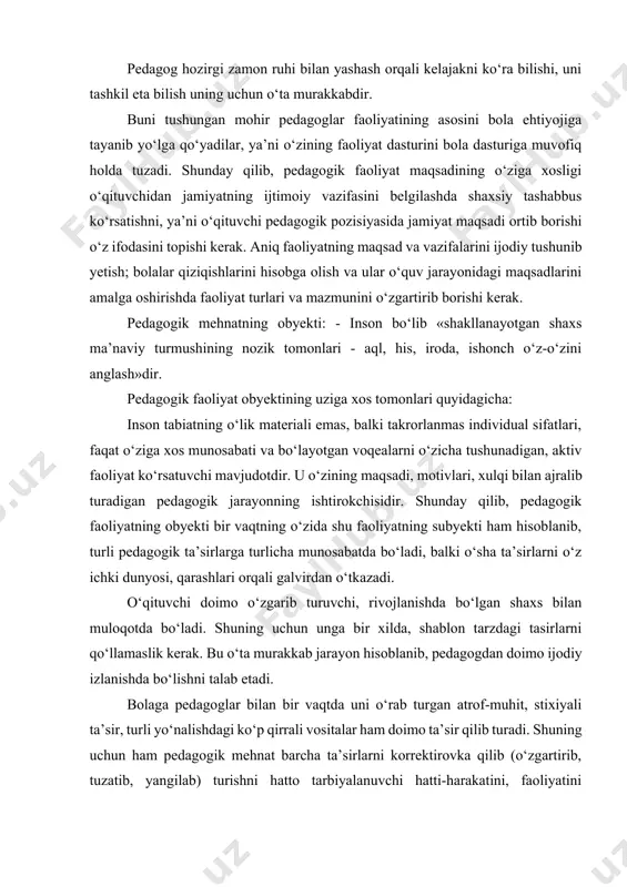 ehtiyojiga tayanib yo‘lga qo‘yadilar, ya’ni o‘zining faoliyat dasturini bola dasturiga muvofiq holda tuzadi. shunday qilib, pedagogik faoliyat maqsadining o‘ziga xosligi o‘qituvchidan jamiyatning ijtimoiy vazifasini belgilashda shaxsiy tashabbus ko‘rsatishni, ya’ni o‘qituvchi pedagogik pozisiyasida jamiyat maqsadi ortib borishi o‘z ifodasini topishi kerak. aniq faoliyatning maqsad va vazifalarini ijodiy tushunib yetish; bolalar qiziqishlarini hisobga olish va ular o‘quv jarayonidagi maqsadlarini amalga oshirishda faoliyat turlari va mazmunini o‘zgartirib borishi kerak. pedagogik mehnatning obyekti: - inson bo‘lib «shakllanayotgan shaxs ma’naviy turmushining nozik tomonlari - aql, his, iroda, ishonch o‘z-o‘zini anglash»dir. pedagogik faoliyat obyektining uziga xos tomonlari quyidagicha: inson tabiatning o‘lik materiali emas, balki takrorlanmas individual sifatlari, faqat o‘ziga xos munosabati va bo‘layotgan voqealarni o‘zicha tushunadigan, aktiv faoliyat ko‘rsatuvchi mavjudotdir. u o‘zining maqsadi, motivlari, xulqi bilan ajralib turadigan pedagogik jarayonning ishtirokchisidir. shunday qilib, pedagogik faoliyatning obyekti bir vaqtning o‘zida shu faoliyatning subyekti ham hisoblanib, turli pedagogik ta’sirlarga turlicha munosabatda bo‘ladi, balki o‘sha ta’sirlarni o‘z ichki dunyosi, …