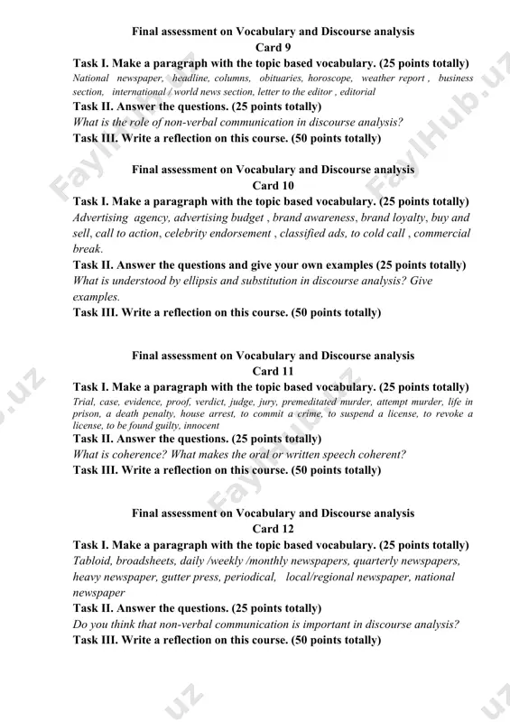 e analysis card 9 task i. make a paragraph with the topic based vocabulary. (25 points totally) national newspaper, headline, columns, obituaries, horoscope, weather report , business section, international / world news section, letter to the editor , editorial task ii. answer the questions. (25 points totally) what is the role of non-verbal communication in discourse analysis? task iii. write a reflection on this course. (50 points totally) final assessment on vocabulary and discourse analysis card 10 task i. make a paragraph with the topic based vocabulary. (25 points totally) advertising agency, advertising budget , brand awareness, brand loyalty, buy and sell, call to action, celebrity endorsement , classified ads, to cold call , commercial break. task ii. answer the questions and give your own examples (25 points totally) what is understood by ellipsis and substitution in discourse analysis? give examples. task iii. write a reflection on this course. (50 …