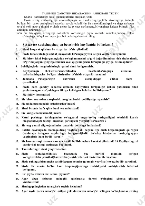 lki bo‘nday hissiyotlar hozir,ulg‘aygan vaqtingizda ham bo‘lib turar)? 17. siz hamma vaqt hamma narsada tartib bo‘lishi uchun harakat qilasizmi? 18.kayfiyatingizni qandayligi tashqi vaziyatga bog‘liqmi. 19. tanishlaringiz sizni yoqtirishadimi. 20. sizda ichki,kuchlihissiy bezovtalik yuz berishi mumkin bo‘lgan ko‘ngilsizliklar ,musibat(baxtsizlikni)sezish xolatlari tez-tez bo‘lib turadimi. 21. sizda ruhingiz birmuncha tushib ketgan holatlar (g‘amgin yeayfiyat)tez-tez bo‘lib turadimi. 22. sizda bir marta bo‘lsa ham tutqanoq(jazavaga tushish)yoki asabiylashish holatlari bo‘lganmi. 23. bir joyda o‘tirish siz uchun qiyinmi? 24. agar sizga nisbatan nohaqlik qilishsa,siz darxol o‘zingizni ximoya qilishga kirishasizmi? 25. sizning qulingizdan tuvuq,ko‘y suyish keladimi? 26. agar uyda parda noto‘g‘ri osilgan yoki dasturxon noto‘g‘ri solingan bo‘lsa,bundan sizning jahlingiz chiqib,darhol uni to‘g‘rilashga harakat qilasizmi? 27. yoshligingizda uyda bir o‘zingiz qolishga qurqarmidingiz? 28.kayfiyatingiz hech qanday sababsiz tez-tez o‘zgarib turadimi. 29. siz hamma vaqt ham o‘z kasbingiz bo‘yicha kuchli mutahasis bo‘lishga intilasizmi? 30. sizning tez jahlingiz chiqadimi yoki g‘azablanasizmi? 31. siz butunlay betashvish(hech narsa haqida o‘ylamaydigan)darajada xushchaqchaq (ochiq kayfiyatda bo‘la …