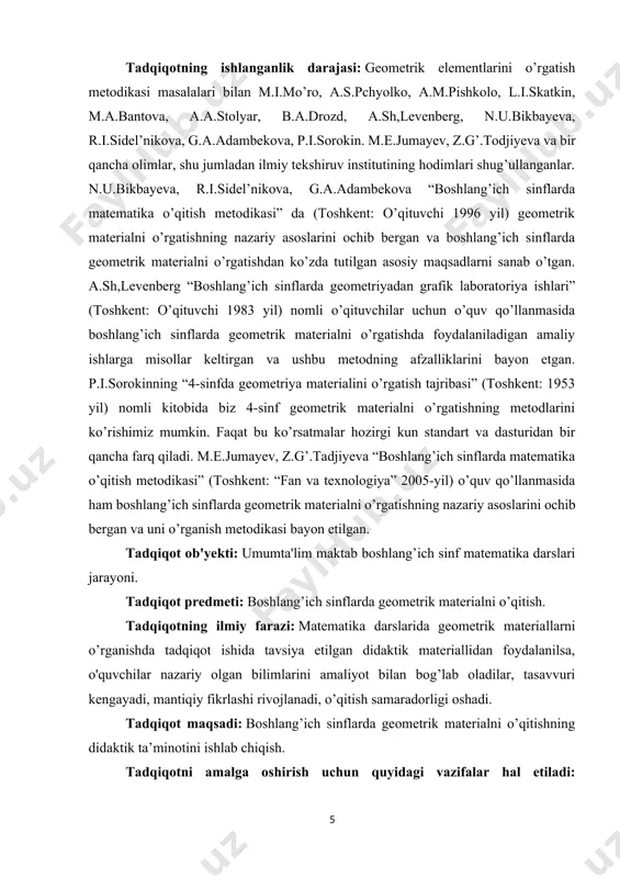 ishning nazariy asoslarini ochib bergan va uni o’rganish metodikasi bayon etilgan. tadqiqot ob'yekti: umumta'lim maktab boshlang’ich sinf matematika darslari jarayoni. tadqiqot predmeti: boshlang’ich sinflarda geometrik materialni o’qitish. tadqiqotning ilmiy farazi: matematika darslarida geometrik materiallarni o’rganishda tadqiqot ishida tavsiya etilgan didaktik materiallidan foydalanilsa, o'quvchilar nazariy olgan bilimlarini amaliyot bilan bog’lab oladilar, tasavvuri kengayadi, mantiqiy fikrlashi rivojlanadi, o’qitish samaradorligi oshadi. tadqiqot maqsadi: boshlang’ich sinflarda geometrik materialni o’qitishning didaktik ta’minotini ishlab chiqish. tadqiqotni amalga oshirish uchun quyidagi vazifalar hal etiladi: - boshlang’ich sinflarda geometriya elementlarini o’qitishning maqsadi, vazifalari, o’rnini aniqlash, geometrik materiallarning mazmunini yoritish; - geometriya elementlariga oid standart va dastur talablarini o’rganish; - geometriya elementlariga oid didaktik materiallarning turi va mazmunini aniqlash; - tajriba -sinov ishlarini o’tkazish va natijalarini tahlil qilish. tadqiqot metodlari: ilmiy tadqiqot va ilmiy-pedagogik adabiyotlar hamda me’yoriy, o’quv-dasturiy hujjatlarni tahlil qilish, o’quv jarayonini kuzatish, so’rovnoma, testlar o’tkazish, eksperiment uslublari, pedagogik tajriba-sinov natijalariga matematik-statistik uslublaridan foydalanib ishlov berish va umumlashtirish. …