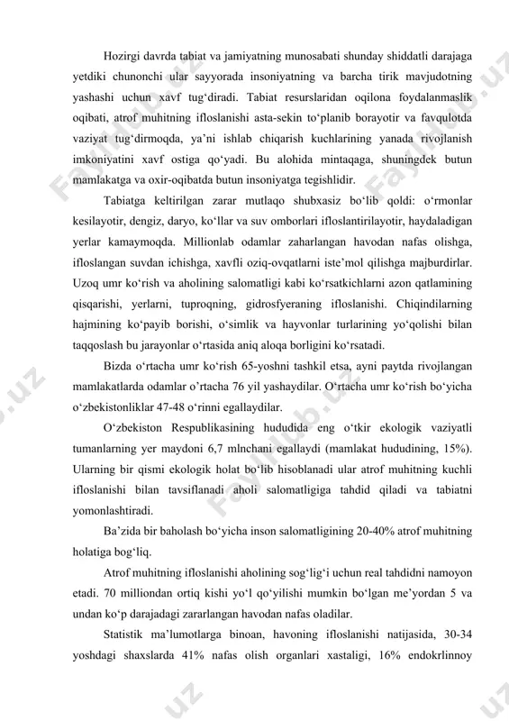 al tahdidni namoyon etadi. 70 milliondan ortiq kishi yo‘l qo‘yilishi mumkin bo‘lgan me’yordan 5 va undan ko‘p darajadagi zararlangan havodan nafas oladilar. statistik ma’lumotlarga binoan, havoning ifloslanishi natijasida, 30-34 yoshdagi shaxslarda 41% nafas olish organlari xastaligi, 16% endokrlinnoy tizimining xastaligi, 2,5 % onkologik xastalik va 11% 55-59 yoshdagi shaxslarda pisanda qilinadi. shaxarlardagi shovqinning ko‘tarilgan darajasi inson salomatligiga salbiy ta’sir ko‘rsatadi. masalan moskva akustik diskom fortning zonasi uy-joy imoratlari maydonining 30% tashkil etadi. bu yerda 3 mln. dan ortiq inson istiqomat qiladi. xx asrning 60-yillaridan boshlab ilmiy adabiyotlarda, ekologik qashshoqlik, “ekologik keskinlik”, “ekologik fojia”, “ekologik axloq”, “ekologik xavfsizlik”, “ekologik ma’lumot” tyerminlari paydo bo‘la boshladi. ekologik xavfsizlik muammosi dunyo mikyosidagi tavfsifga ega. atrof muhitning ifloslanishi davlat chegarasini bilmaydi, shuning uchun turli xil davlatlar bu faloqat bilan zur berib ko’rashishda birlashishga majburdirlar.insonnning yerda omon kolishi stegiyasini allakachon ishlab chiqilgan. bu barqaror rivojlanish strategiyasi deb nom olgan unda tabiatdan oqilona foydalanishga inson salomatligi genefondning …