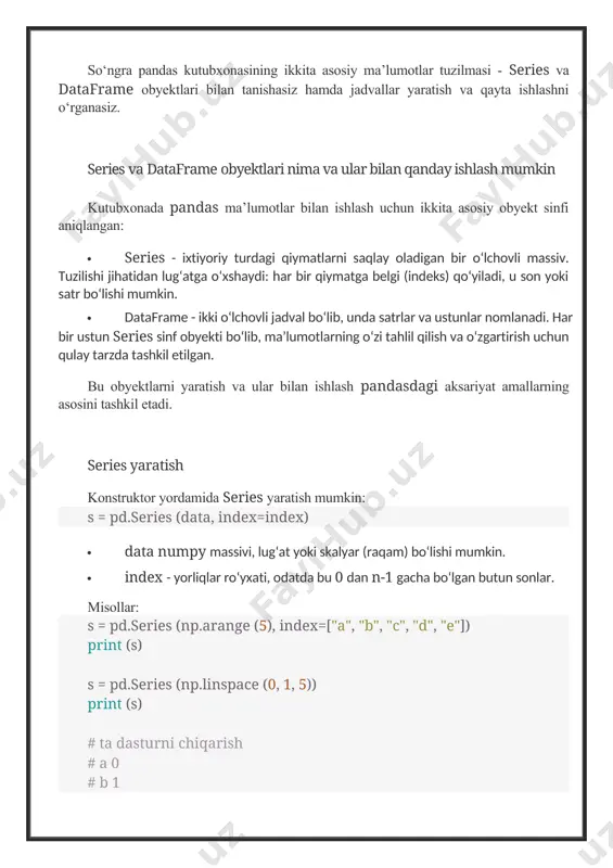 uzilishi jihatidan lug‘atga o‘xshaydi: har bir qiymatga belgi (indeks) qo‘yiladi, u son yoki satr bo‘lishi mumkin. · dataframe - ikki o‘lchovli jadval bo‘lib, unda satrlar va ustunlar nomlanadi. har bir ustun series sinf obyekti bo‘lib, ma’lumotlarning o‘zi tahlil qilish va o‘zgartirish uchun qulay tarzda tashkil etilgan. bu obyektlarni yaratish va ular bilan ishlash pandasdagi aksariyat amallarning asosini tashkil etadi. series yaratish konstruktor yordamida series yaratish mumkin: s = pd.series (data, index=index) · data numpy massivi, lug‘at yoki skalyar (raqam) bo‘lishi mumkin. · index - yorliqlar ro‘yxati, odatda bu 0 dan n-1 gacha bo‘lgan butun sonlar. misollar: s = pd.series (np.arange (5), index=["a", "b", "c", "d", "e"]) print (s) s = pd.series (np.linspace (0, 1, 5)) print (s) # ta dasturni chiqarish # a 0 # b 1 # soat 2 # d 3 # e 4 # dtype: int32 # 0 0.00 # 1 0.25 # 2 0.50 # 3 …
