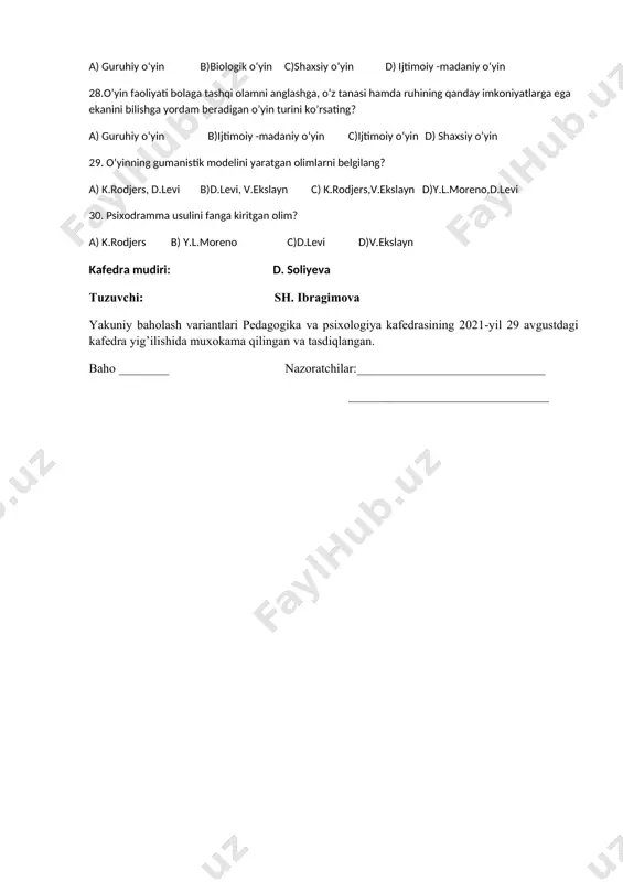ana va ko‘z harakatlarini rivojlantiradi, shuningdek, energiyani sarflashiga hamda o‘zini erkin tutishiga imkoniyat yaratadigan o’yin turini belgilang? a) shaxsiy o’yin b) biologik o‘yin c)guruhiy o‘yin d)ijtimoiy -madaniy o‘yin 27. har bir tarixiy davrda bolalar kattalar rolini o‘zlashtirib, o‘z repertuarini kengaytirganlar. o’yin orqali bolalar ushbu rol egasi jamiyatda nima ish bilan shug‘ullanishi, uning g‘oyalari, xulqi va qadriyatlarini tushuna boshlaydi degan fikr qaysi o’yin turi uchun keltirilgan? a) guruhiy o‘yin b)biologik o‘yin c)shaxsiy o’yin d) ijtimoiy -madaniy o‘yin 28.o’yin faoliyati bolaga tashqi olamni anglashga, o‘z tanasi hamda ruhining qanday imkoniyatlarga ega ekanini bilishga yordam beradigan o’yin turini ko’rsating? a) guruhiy o‘yin b)ijtimoiy -madaniy o‘yin c)ijtimoiy o‘yin d) shaxsiy o’yin 29. o’yinning gumanistik modelini yaratgan olimlarni belgilang? a) k.rodjers, d.levi b)d.levi, v.ekslayn c) k.rodjers,v.ekslayn d)y.l.moreno,d.levi 30. psixodramma usulini fanga kiritgan olim? a) k.rodjers b) y.l.moreno c)d.levi d)v.ekslayn kafedra mudiri: d. soliyeva tuzuvchi: sh. ibragimova yakuniy baholash variantlari pedagogika va psixologiya kafedrasining 2021-yil 29 …