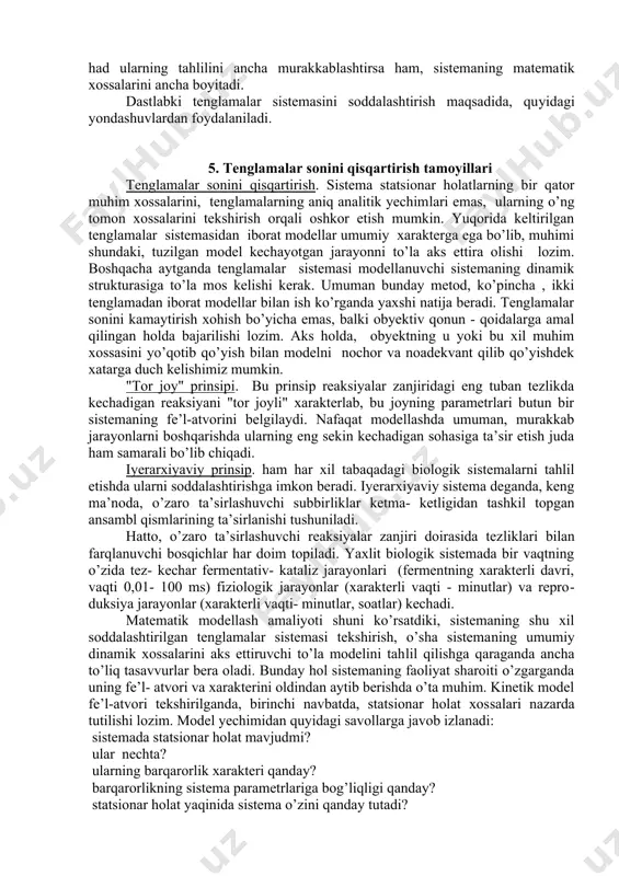 uvli rezervarlardan iborat barton gidrodinamik modelda namoyish etish mumkin. qaysiki, unda o’sha soddalashtirilgan holda, tirik hujayradagi statsionar holatning saqlanishini ta’minlovchi kinetik mexanizmlarning deyarli hamma analoglari mavjud. ammo, biologik sistemalar hatti - harakatini matematik modellash muammolari ancha murakkabdir. quyida biz biologik jarayonlar kinetikasi hamda ularning muhim xossalarini modellashga doir asosiy qoidalar va yondashishlarni ko’rib chiqamiz. biologik jarayonlar kinetikasi biofizikaning bir bo’limi sifatida sistema tarkibiy qismlari ta’sirlashishlariga doir ma’lum bo’lgan qonuniyatlar asosida, uning hatti - harakatini zamonaviy tekshirish bilan shug’ullanadi. kinetik sistemani, o’lchanishi mumkin bo’lgan kattaliklar orqali ifodalangan vaqtning har bir momentida, muayyan son kattaliklari ega bo’luvchi o’zgaruvchi kattaliklar va bir qator parametrlar ta’minotli tarzda xarakterlash mumkin. parametrlar sistema ustida o’tkazilayotgan kuzatishlar davomida o’zgarmasdan saqlanadigan kattaliklardadir, vaqt davomida o’zgaradigan kattaliklar o’zgaruvchandir. biologik sistemalardagi o’zgaruvchi kattaliklarga o’lchanishi mumkin bo’lgan kattaliklar: biokimyoda - metabolitlar konsentratsiyasi, mikrobiologiyada - mikroorganizmlar soni yoki ularning biomassasi, ekologiyada - turlarning soni, biofizikada - membranaviy jarayonlar membrana potensiali kattaligi va …