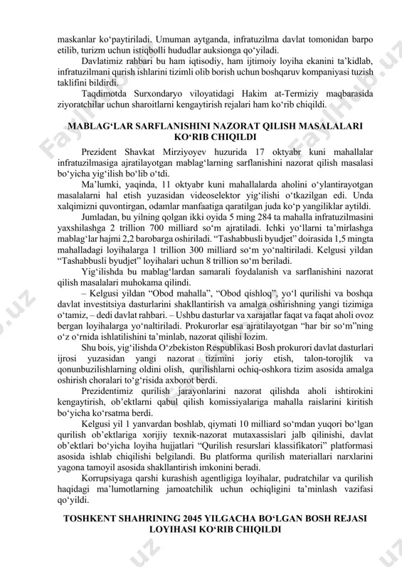 tumanida kumushkon, zarkent va so‘qoq qishloqlari atrofida dam olish maskanlari ko‘p. lekin infratuzilma yetarli bo‘lmagani sababli xizmatlar rivojlanmagan. shu bois bu bo‘yicha alohida bosh reja ishlab chiqildi. unga ko‘ra, parkentdagi turizm hududiga olib boruvchi yo‘llar yaxshilanib, elektr energiyasi, ichimlik suvi tarmoqlari quvvati oshiriladi. qarovsiz adirliklarga suv chiqarilib, soya-salqin maskanlar ko‘paytiriladi. umuman aytganda, infratuzilma davlat tomonidan barpo etilib, turizm uchun istiqbolli hududlar auksionga qo‘yiladi. davlatimiz rahbari bu ham iqtisodiy, ham ijtimoiy loyiha ekanini ta’kidlab, infratuzilmani qurish ishlarini tizimli olib borish uchun boshqaruv kompaniyasi tuzish taklifini bildirdi. taqdimotda surxondaryo viloyatidagi hakim at-termiziy maqbarasida ziyoratchilar uchun sharoitlarni kengaytirish rejalari ham ko‘rib chiqildi. mablag‘lar sarflanishini nazorat qilish masalalari ko‘rib chiqildi prezident shavkat mirziyoyev huzurida 17 oktyabr kuni mahallalar infratuzilmasiga ajratilayotgan mablag‘larning sarflanishini nazorat qilish masalasi bo‘yicha yig‘ilish bo‘lib o‘tdi. ma’lumki, yaqinda, 11 oktyabr kuni mahallalarda aholini o‘ylantirayotgan masalalarni hal etish yuzasidan videoselektor yig‘ilishi o‘tkazilgan edi. unda xalqimizni quvontirgan, odamlar manfaatiga qaratilgan juda ko‘p yangiliklar …