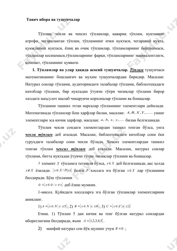 режа: 1. тўпламлар ва улар ҳақида асосий тушунчалар. 2. тўпламлар устида амаллар. 3. тартибланган тўпламлар ҳақида. 4. тўпламларнинг эквивалентлиги. 5. тўпламнинг қуввати. таянч ибора ва тушунчалар тўплам, чекли ва чексиз тўпламлар, қавариқ тўплам, нуқтанинг атрофи, чегараланган тўплам, тўпламнинг ички нуқтаси, чегаравий нуқта, қуюқланиш нуқтаси, ёпиқ ва очиқ тўпламлар, тўпламларнинг бирлашмаси, тўпламлар кесишмаси,тўпламларнинг фарқи, тўпламларнинг эквивалентлиги, компакт, тўпламнинг қуввати. 1. тўпламлар ва улар ҳақида асосий тушунчалар. тўплам тушунчаси математиканинг бошланғич ва муҳим тушунчалардан биридир. масалан: натурал сонлар тўплами, аудиториядаги талабалар тўплами, библеотекадаги китоблар тўплами, бир нуқтадан ўтувчи тўғри чизиқлар тўплами бирор хилдаги маҳсулот ишлаб чиқарувчи корхоналар тўплами ва бошқалар. тўпламни ташкил этган нарсалар тўпламнинг элементлари дейилади. математикада тўпламлар бош ҳарфлар билан, масалан: унинг элементлари эса кичик ҳарфлар, масалан: билан белгиланади. тўплам чекли сондаги элементлардан ташкил топган бўлса, унга чекли тўплам деб аталади. масалан, библеотекадаги китоблар сони ёки гуруҳдаги талабалар сони чекли бўлади. чексиз элементлардан ташкил топган тўплам чексиз тўплам деб аталади. …
